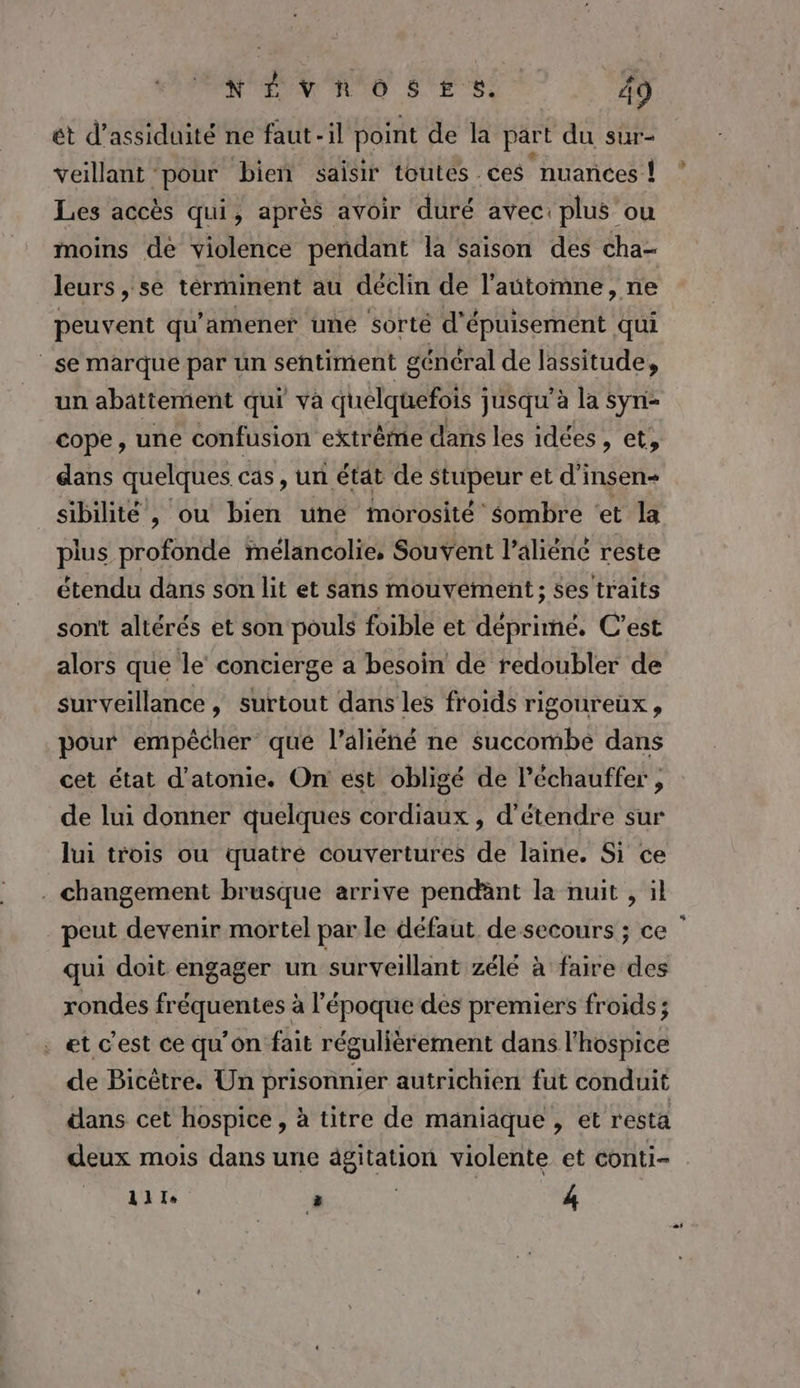 ét d’assiduité ne faut-il point de la part du sur- veillant pour bieñ saisir toutes ces ‘nuances ! Les accès qui, après avoir duré avec: plus ou moins dé violence pendant la saison des cha- leurs , se términent au déclin de l'automne, ne peuvent qu'amener une sorté d'épuisement qui | se marque par un sentiment général de lassitude, un abattement qui va quelquefois jusqu'à la syn- dans quelques cas, un état de stupeur et d’insen- sibilité , ou bien une Mmorosité sombre ‘et la plus profonde Mélancolie, Souvent l’aliéné reste étendu dans son lit et sans mouvement; ses traits sont altérés et son pouls foible et déprimé, C’est alors que le concierge a besoin de redoubler de surveillance , surtout dans les froids rigoureux s pour empêcher que l’aliéné ne succombe dans cet état d’atonie. On est obligé de l’échauffer , de lui donner quelques cordiaux , d'étendre sur lui trois ou quatre couvertures de laine. Si ce . changement brusque arrive pendant la nuit , il peut devenir mortel par le défaut de secours ; ce qui doit engager un surveillant zélé à faire des rondes fréquentes à l’époque des premiers froids; . et c'est ce qu’on fait régulièrement dans l'hospice de Bicêtre. Un prisonnier autrichien fut conduit dans cet hospice, à titre de maniaque , et resta deux mois dans une ägitation violente et conti- 111 L | | 4 +