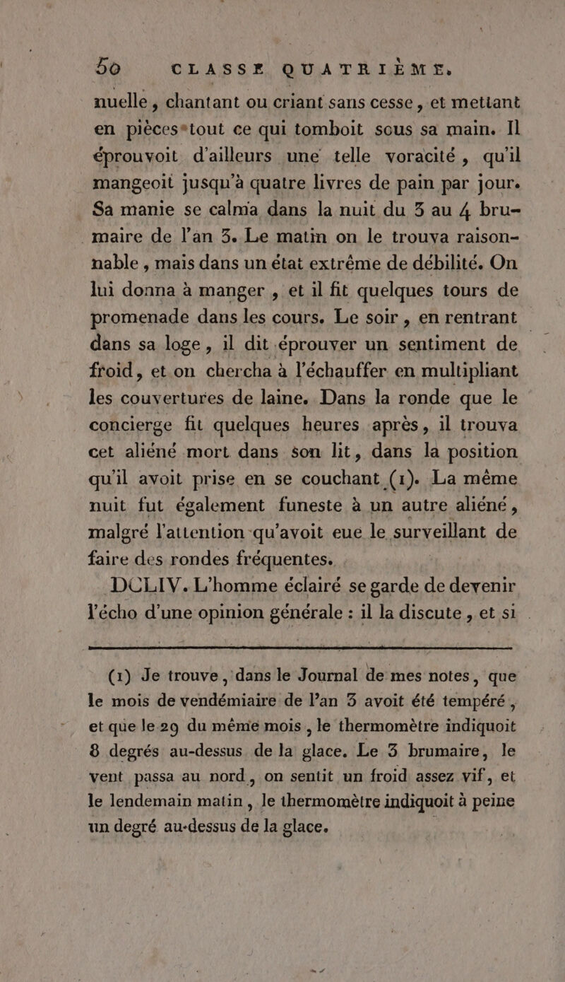 nuelle, chantant ou criant sans cesse, et mettant en pièces*tout ce qui tomboit sous sa main. Il éprouvoit d’ailleurs une telle voracité, qu'il mangeoit jusqu’à quatre livres de pain par jour. Sa manie se calma dans la nuit du 3 au 4 bru- maire de l’an 3. Le matin on le trouva raison- nable , mais dans un état extrême de débilité. On lui donna à manger , et il fit quelques tours de promenade dans les cours. Le soir , en rentrant dans sa loge , il dit éprouver un sentiment de. froid, et on chercha à l'échauffer en multipliant les couvertures de laine. Dans la ronde que le concierge fit quelques heures après, il trouva cet aliéné mort dans son lit, dans la position qu'il avoit prise en se couchant (1). La même nuit fut également funeste à un autre aliéné , malgré l'attention -qu’avoit eue le surveillant de faire des rondes fréquentes. | DCLIV. L'homme éclairé se garde de devenir l’écho d’une opinion générale : il la discute , et s1 (1) Je trouve, dans le Journal de mes notes, que le mois de vendémiaire de Pan 3 avoit été tempéré, et que le 29 du mème mois , le thermomètre indiquoit 8 degrés au-dessus de la glace. Le 3 brumaire, le vent passa au nord, on sentit un froid assez vif, et le lendemain matin , Je thermomètre indiquoit à peine un degré au-dessus de la glace. |