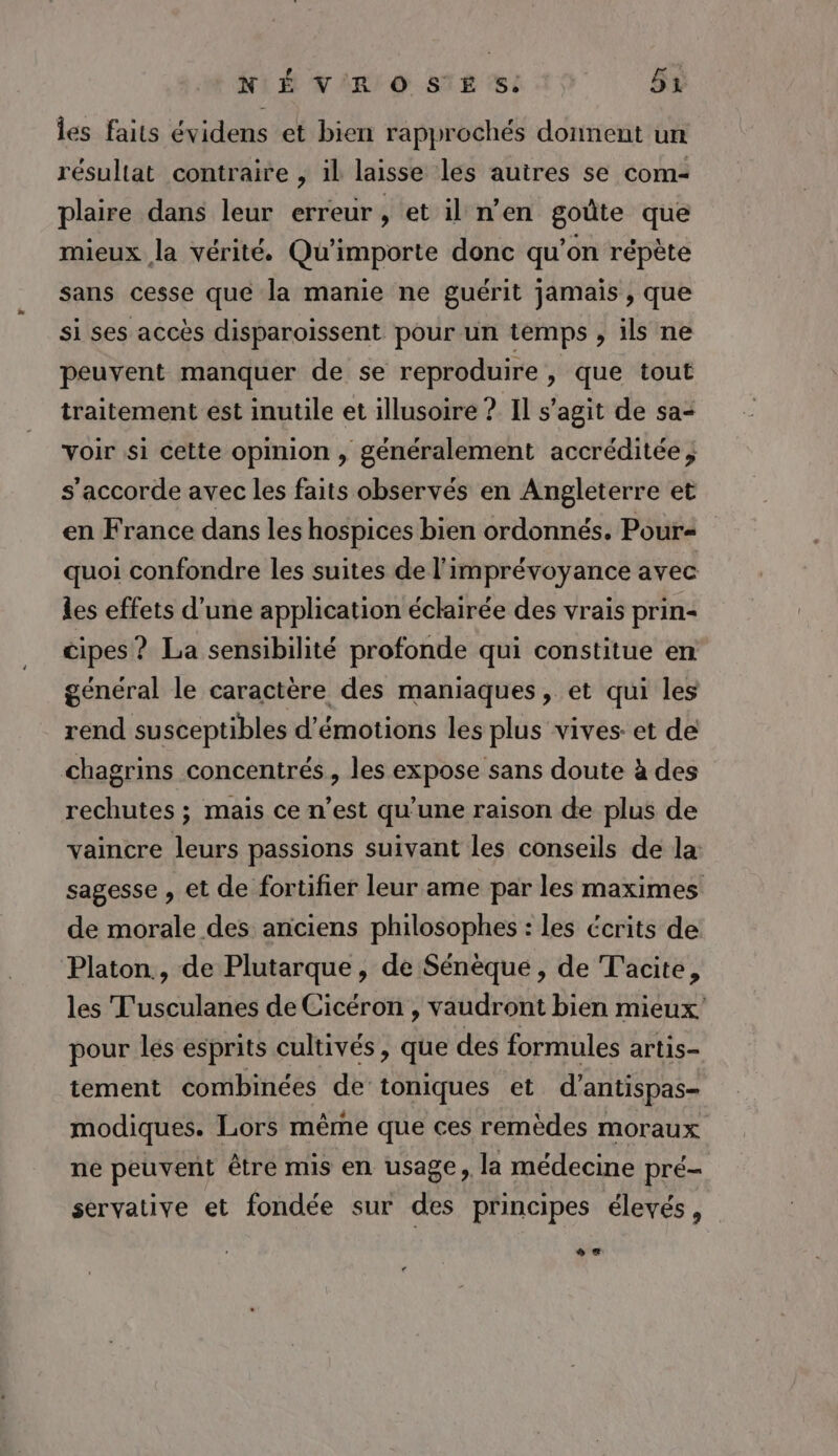 les faits évidens et bien rapprochés donnent un résultat contraire , il laisse les autres se com- plaire dans leur erreur, et il n’en goûte que mieux la vérité. Qu'importe donc qu’on répète sans cesse que la manie ne guérit jamais , que si ses accès disparoissent pour un temps , ils ne peuvent manquer de se reproduire, que tout traitement est inutile et illusoire ? Il s’agit de sa voir si cette opinion , généralement accréditée; s'accorde avec les faits observés en Angleterre et en France dans les hospices bien ordonnés. Pour« quoi confondre les suites de l'imprévoyance avec les effets d’une application éclairée des vrais prin- cipes ? La sensibilité profonde qui constitue en général le caractère des maniaques, et qui les rend susceptibles d'émotions les plus vives: et de chagrins concentrés, les expose sans doute à des rechutes ; mais ce n’est qu’une raison de plus de vaincre leurs passions suivant les conseils de la sagesse , et de fortifier leur ame par les maximes de morale des anciens philosophes : les écrits de Platon., de Plutarque , de Sénèque , de Tacite, les T'usculanes de Cicéron , vaudront bien mieux pour les esprits cultivés, que des formules artis- tement combinées de toniques et d’antispas- modiques. Lors même que ces remèdes moraux ne peuvent être mis en usage, la médecine pré- servative et fondée sur des principes élevés, LA: