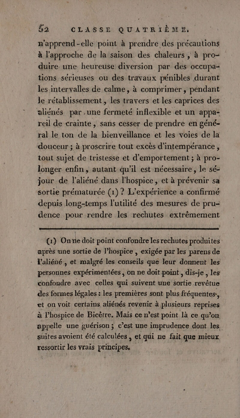 n'apprend-elle point à prendre des précautions à l'approche de la saison des chaleurs ; à pro- duire une heureuse diversion par des occupa- tions sérieuses ou des travaux pénibles durant les intervalles de calme, à comprimer , pendant le rétablissement, les travers et les caprices des aliénés par .une frite inflexible et un ne | reil de crainte, sans cesser de prendre en géné- ral le ton de la bienveillance et les voies de la ‘douceur ; à proscrire tout excès d’intempérance , tout sujet de tristesse et d'emportement ; à pro- longer enfin, autant qu'il est nécessaire , le sé- jour de l’aliéné dans l’hospice , et à prévenir sa sortie prématurée (1) ? L'expérience a confirmé depuis long-temps l'utilité des mesures de pru- dence pour rendre les rechutes extrêmement (1) Onne doit point confondre les rechutes produites après une sortie de l’hospice , exigée par les parens de laliéné, et malgré les conseils que leur donnent les personnes expérimentées , on ne doit point , dis-je , les confondre avec celles qui suivent une sortie revêtue des formes légales: les premières sont plus fréquentes, et on voit certains aliénés revenir à plusieurs reprises à l’hospice de Bicètre. Mais ce n’est point là ce qu’on. appelle une guérison ; c’est une imprudence dont les suites avoient été calculées , et qui ne fait que mieux ressortir les vrais principes, |