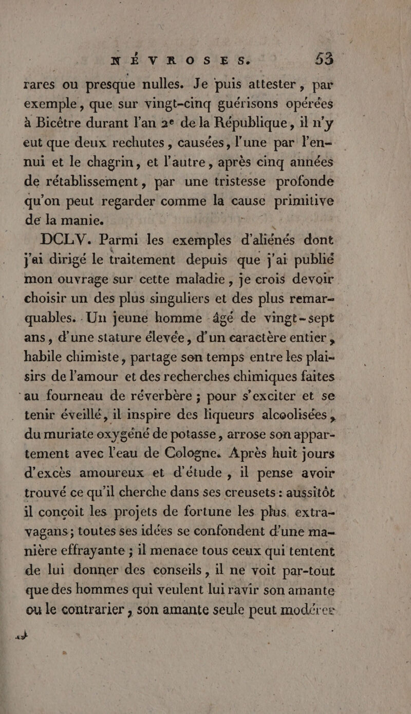 rares ou presque nulles. Je puis attester, par exemple , que sur vingt-cinq guérisons opérées à Bicêtre durant l'an 2e de la République, il n’y eut que deux rechutes , causées, l’une par len- nui et le chagrin, et l’autre, après cinq années de rétablissement, par une tristesse profonde qu’on peut regarder comme la cause ARE de la manie. DCLV. Parmi les ets d'aliénés dont j'ai dirigé le traitement depuis que j'ai publié mon ouvrage sur cette maladie, je crois devoir choisir un des plus singuliers et des plus remar- quables. : Un jeune homme âgé de vingt-sept ans, d’une stature élevée, d’un caractère entier habile chimiste, partage son temps entre tes plai- sirs de l'amour et des recherches chimiques faites ‘au fourneau de réverbère ; pour s’exciter et se tenir éveillé, il inspire des liqueurs alcoolisées , du muriate oxygéné de potasse , arrose son appar- tement avec l'eau de Cologne. Après huit jours d’excès amoureux et d'étude , il pense avoir trouvé ce qu’il cherche dans ses creusets: aussitôt il conçoit les projets de fortune les plus, extra- vagans; toutes ses idées se confondent d’une ma- nière effrayante ; il menace tous ceux qui tentent de lui donner des conseils , il ne voit par-tout que des hommes qui veulent lui ravir son armante ou le contrarier , son amante seule peut modéres «+