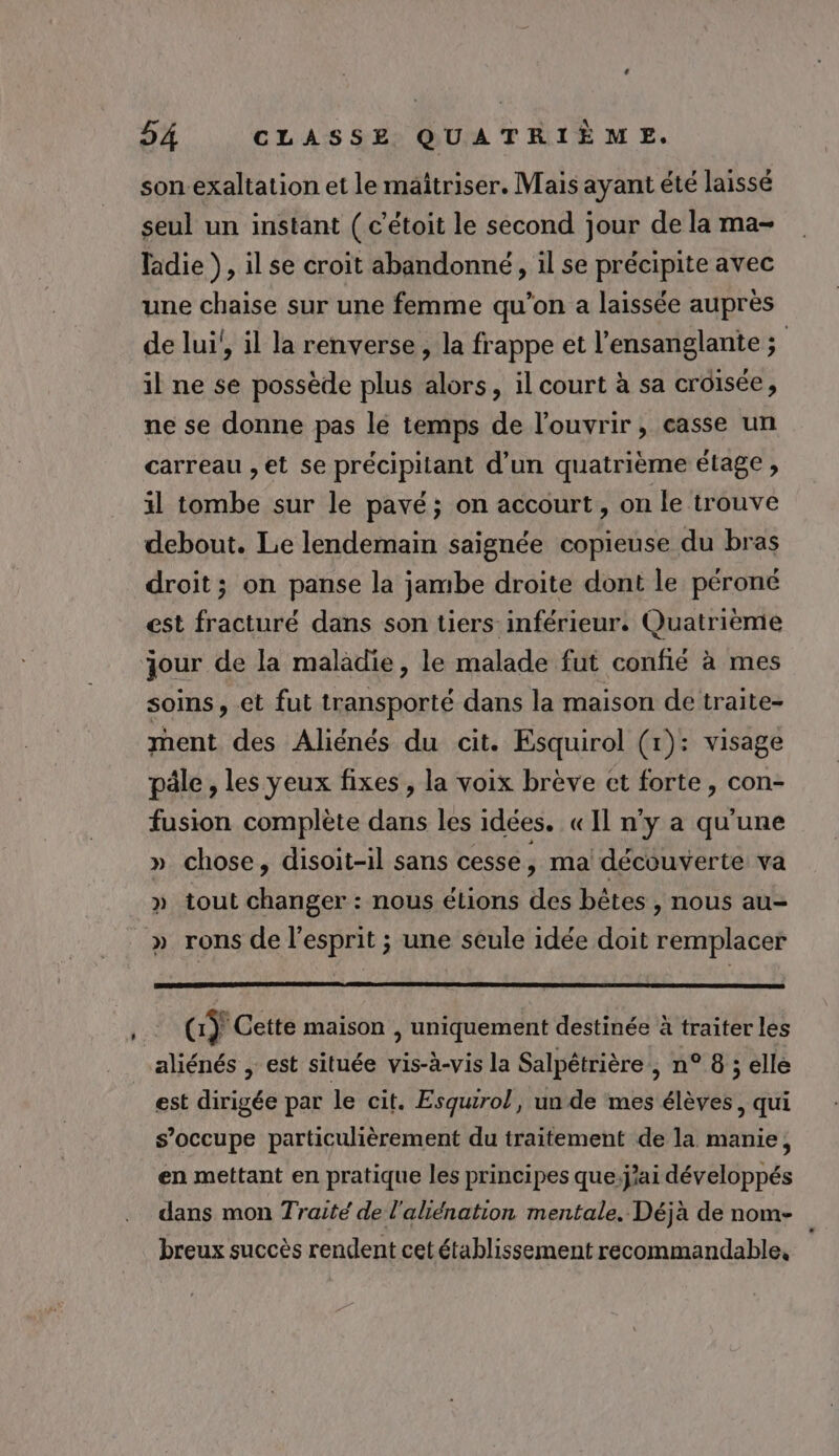 son-exaltation et le maîtriser. Mais ayant été laissé seul un instant ( c’étoit le second jour de la ma- ladie }, il se croit abandonné, il se précipite avec une chaise sur une femme qu’on a laissée auprès de lui!, il la renverse, la frappe et l’ensanglante ; il ne se possède plus alors, il court à sa croisée, ne se donne pas lé temps de l'ouvrir, casse un carreau , et se précipilant d’un quatrième étage , il tombe sur le pavé; on accourt , on le trouve debout. Le lendemain saignée copieuse du bras droit; on panse la jambe droite dont le péroné est fracturé dans son tiers inférieur. Quatrième jour de la maladie, le malade fut confié à mes soins, et fut transporté dans la maison de traite- ment des Aliénés du cit. Esquirol (1): visage pâle, les yeux fixes, la voix brève et forte, con- fusion complète dans les idées. «Il n’y a qu'une » chose, disoit-1l sans cesse, ma découverte va » tout changer : nous étions des bêtes , nous au- _» rons de l'esprit ; une seule idée doit remplacer Gÿ Cette maison , uniquement destinée à traiter les aliénés , est située vis-à-vis la Salpétrière , n° 8 ; elle est dirigée par le cit. Esqurol, un de mes élèves, qui s’occupe particulièrement du traitement de la manie, en mettant en pratique les principes que:j'ai développés dans mon Traité de l'aliénation mentale. Déjà de nom- breux succès rendent cet établissement recommandable,