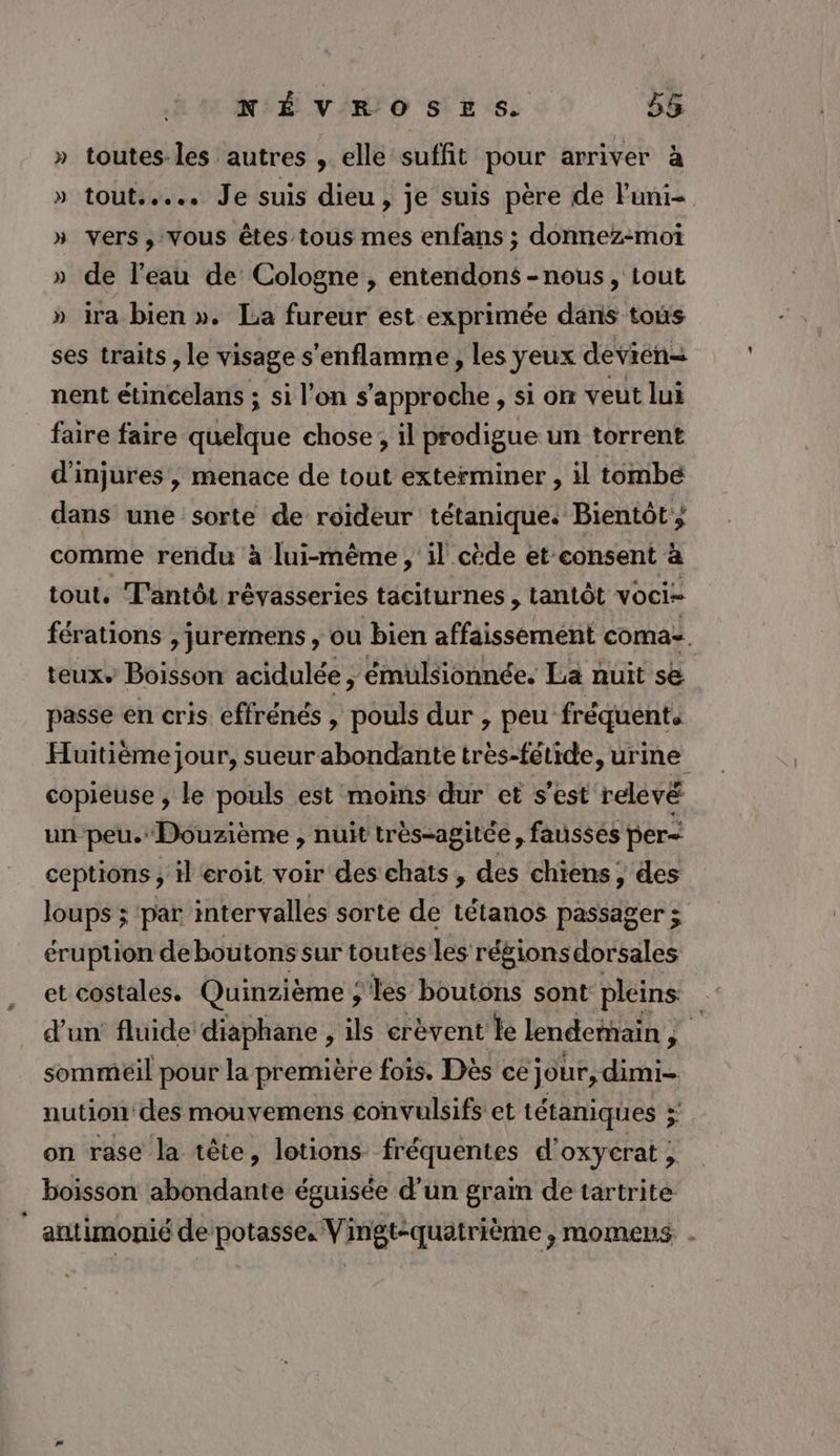 » toutes les autres , elle suffit pour arriver à » tout... Je suis dieu, je suis père de luni= » vers, Vous êtes tous mes enfans ; donnez-moi » de l’eau de Cologne , entendons -nous, tout » ira bien ». La fureur est exprimée dans tous ses traits , le visage s'enflamme, les yeux devién= nent EE si l’on s'approche , si on veut lui faire faire Hibkque chose ; il prodigue un torrent d'injures , menace de tout exterminer , il tombe dans une sorte de roïdeur tétanique. Bientôt ; comme rendu à lui-même, 1l cède et consent à tout. T'antôt révasseries taciturnes , tantôt voci= férations , juremens , ou bien affaissément coma. teux Boisson acidulée, émulsionnée. La nuit se passe en cris effrénés , pouls dur , peu fréquents Huitiéme jour, sueur abondante très-fétide, urine copieuse , le pouls est moins dur et s'est relevé un peu. Douzième , nuit très-agitée, fausses per< ceptions , il eroit voir des chats, des chiens, des loups ; ‘par intervalles sorte de tétanos passager ; éruption de boutons sur toutes les rébionsdorsales et costales. Quinzième ; Jes boutons sont pleins d'un fluide diaphane , ils erèvent le lendemain , 2 sommeil pour la première fois. Dès ce jour, dimi- nution des mouvemens convulsifs et tétaniques ÿ on rase la tête, lotions fréquentes d'oxyerat , boisson abondante éguisée d’un grain de tartrite antimonié de potasse, Vingt:quatrième , momens. -