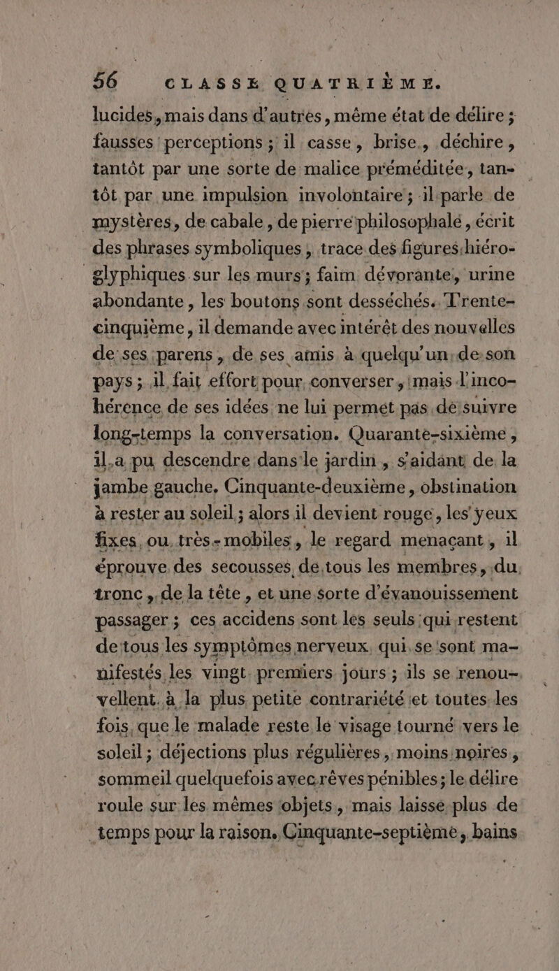 lucides, mais dans d’autres, même état de délire ; fausses perceptions ; il casse, brise, déchire, tantôt par une sorte de malice p'éméditée, tan- tôt par une impulsion involontaire’; il parle de mystères, de cabale, de pierre philosophalé , écrit des phrases symboliques ; trace des figures:hiéro- _ glyphiques sur les murs; faim dévorante,, urine abondante, les boutons sont desséchés. T'rente- cinquième, il demande avec intérêt des nouvelles de ses parens , de ses amis à quelqu'un,de.son pays ; il fait effort pour. converser ,imais l’inco- hérence de ses idées ne lui permét pas de suivre long-temps la conversation. Quarante-sixième , 1l,a pu descendre dans’le jardin , s’aidant de la jambe gauche, Cinquante-deuxième , obstination à rester au soleil ; alors il devient rouge, les ÿeux fixes, ou. très mobiles , le regard menaçant , 1l éprouve des secousses, de.tous les membr es, du, tronc , de la tête, et une $orte d'évanouissement passager ; ; ces ARE sont les seuls qui restent dettous les symptômes nerveux, qui.se sont ma- nifestés les vingt premiers jours ; ils se renou- vellent. à Ja plus petite contrariété :et toutes. les fois, que le malade reste lé visage tourné vers le soleil ; déjections plus régulières, moins noires, sommeil quelquefois avecrèves pénibles; ; le délire roule sur les mêmes objets, mais laisse plus de temps pour la raison. Ginquante-septième, bains