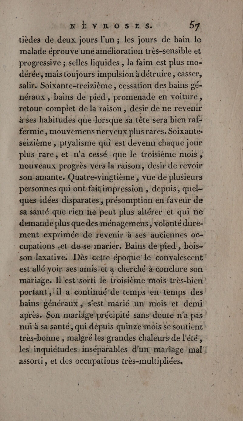 tièdes de deux jours l’un ; les jours de bain. le malade éprouve une amélioration très-sensible et progressive ; selles liquides , la faim est plus mo- dérée, maïs toujours impulsion à détruire, casser, salir. Soixante-treizième , cessation des bains gé- néraux , bains de pied, promenade en voiture, retour complet de la raison, desir de ne revenir à ses habitudes que lorsque sa têtesera bien raf- fermie , mouvemens nerveux plus rares. Soixantes seizième , ptyalisme qui est devenu chaque jour plus rare, et n’a cessé que le troisième mois, nouveaux progrès vérs la raison, desir de revoir son-amante, Quatre-vingtième ; vue de plusieurs personnes qui ont faitimpression , depuis, quel- ques idées disparates|, présomption en faveur de sa santé que rien ne peut plus altérer et qui ne demande plus que des ménagemens, volonté dure- ment exprimée’de revenir à ses anciennes oc- _ cupations «et deise’ marier. Bains de pied, bois- son laxative: Dès cette époqué lé convalescent est’allé voir ses amisiet a cherché à conclure son mariage. Il est sorti le troisième mois très-bien portant ,:il a continué‘de temps ‘en: temps des baims généraux ; s'est marié un mois et demi après. Son mariäge précipité sans doute n’a pas nuï à sa santé, qui dépuis quinze mois se soutient : très-bonne , malgré les grandes chaleurs de l'été’, les inquiétudes inséparables d’un mariage mal: assorti, et des occupations tres-multiphiées.