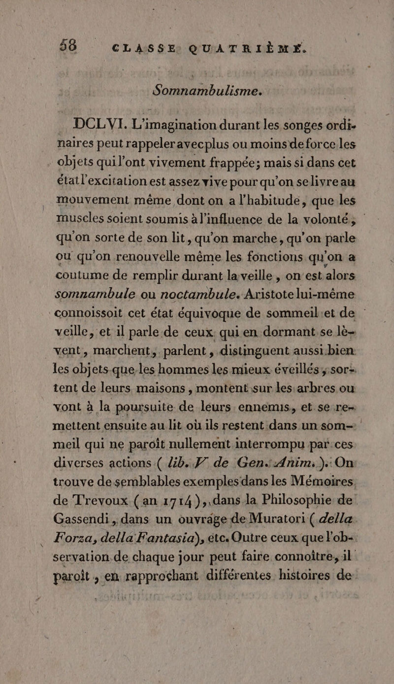 Somnambulisme. DCLYVI. L’imagination durant les songes ordi. naires peut rappeleravecplus ou moins deforce.les objets qui l’ont vivement frappée; mais si dans cet état l'excitation est assez vive pour qu’on selivreau mouvement même dont on a l'habitude, que.les qu'on sorte de son lit, qu'on marche, qu’on parle où qu’on renouvelle même les fonctions qu'on a coutume de remplir durant la veille , on'est alors somnambule ou noctambule. Aristote lui-même veille, et 1l parle.de ceux: qui en dormant.se lè- vent, marchent, parlent, distinguent aussi:bien: tent de leurs maisons , montent sur les:arbres ou vont à la poursuite de leurs ennemus, et se.re- mettent ensuite au lit où ils restent dans un som- meil qui ne paroït nullement interrompu par:ces diverses actions ( Zb.. F7 de GenAnim;):On de T'revoux.( an 1714 ),,dans.la Philosophie: de Forza, della Fantasia), étc. Outre ceux que l'ob- paroit , en rapprochant différentes histoires de |