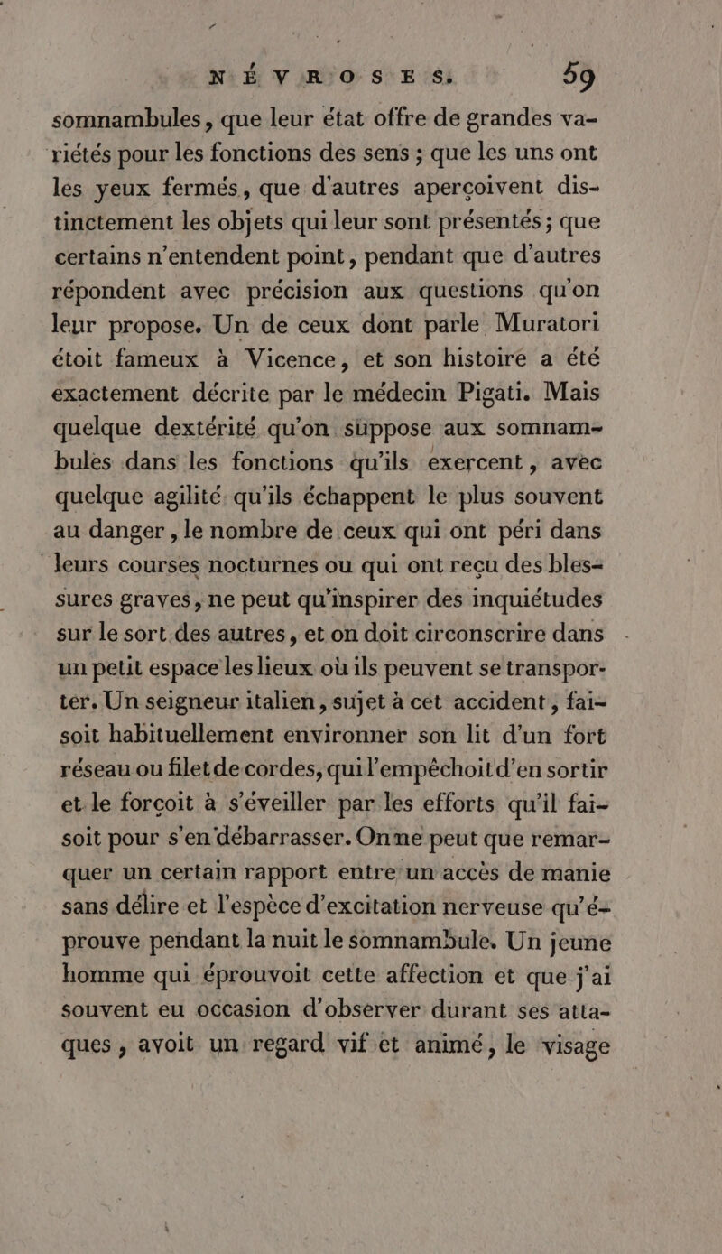 somnambules , que leur état offre de grandes va- riétés pour les fonctions des sens ; que les uns ont les yeux fermés, que d'autres apercoivent dis- tinctemént les objets qui leur sont présentés ; que certains n’entendent point , pendant que d'autres répondent avec précision aux questions qu'on leur propose. Un de ceux dont parle Muratori étoit fameux à Vicence, et son histoire a été exactement décrite par le médecin Pigati. Mais quelque dextérité qu'on suppose aux somnam- bules dans les fonctions qu'ils exercent , avec quelque agilité qu'ils échappent le plus souvent au danger , le nombre de ceux qui ont péri dans leurs courses nocturnes ou qui ont reçu des bles- sures graves, ne peut qu'inspirer des inquiétudes sur le sort.des autres, et on doit circonscrire dans un petit espace les lieux où ils peuvent se transpor- ter. Un seigneur italien, sujet à cet accident, fai- soit habituellement environner son lit d’un fort réseau ou filet de cordes, quil'empéchoitd’en sortir et le forcoit à s'éveiller par les efforts qu'il fai- soit pour s’en débarrasser. Onme peut que remar- quer un certain rapport entre un accès de manie sans délire et l'espèce d’excitation nerveuse qu'é- prouve pendant la nuit le somnambule. Un jeune homme qui éprouvoit cette affection et que j'ai souvent eu occasion d'observer durant ses atta- ques , avoit un regard vif et animé, le visage