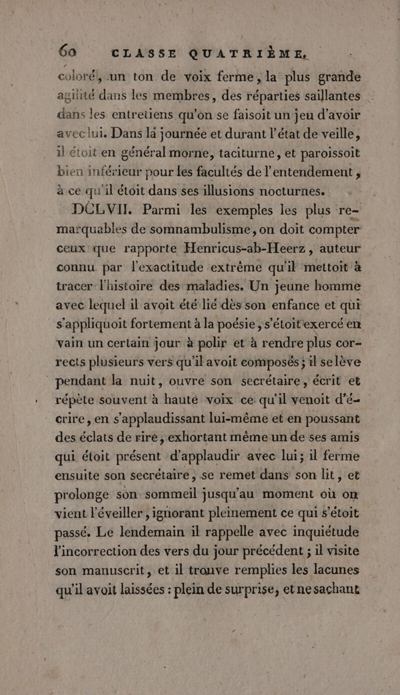 coloré}, .un ton de voix ferme, la plus grande agilité dans les membres, des réparties saillantes dans les entretiens qu’on se faisoit un jeu d’avoir aveclui. Dans là journée et durant l’état de veille, 1l étoit en général morne, taciturne, et paroissoit bien inférieur pour les facultés de l’entendement , à ce qu'il étoit dans ses illusions nocturnes. DCLVIT. Parmi les exemples les plus re- marquables de somnambulisme , on doit compter ceux que rapporte Henricus-ab-Heerz , auteur connu par l'exactitude extrême qu'il mettoit à tracer l'histoire des maladies. Un jeune homme avec lequel il avoit été lié dès son enfance et qui s’appliquoit fortement à la poésie ; s'étoit exercé enr vain un certain jour à polir et à rendre plus cor- rects plusieurs vers qu’il avoit composés; il selève pendant la nuit, ouvre son secrétaire, écrit et répète souvent à hauté voix ce qu'il venoit d’é- crire, en s'applaudissant lui-même et en poussant des éclats de riré, exhortant même un de ses amis qui éloit présent d’applaudir avec lui; il ferme ensuite son secrétaire, se remet dans son lit, et prolonge son sommeil jusqu’au moment où om vient l’éveiller , ignorant pleinement ce qui s’étoit passé. Le lendemain il rappelle avec inquiétude l'incorrection des vers du jour précédent ; il visite son manuscrit, et il trouve remplies les lacunes qu'il avoit laissées : plein de surprise, etne sachant