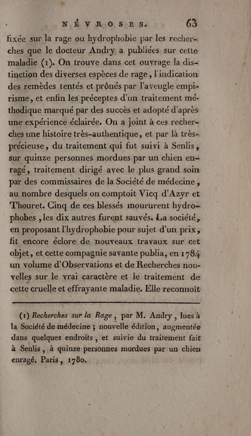 fixée sur la rage ou hydrophobie par les recher- ches que le docteur Andry a publiées sur cette maladie (1). On trouve dans cet ouvrage la dis- tinction des diverses espèces de rage, l'indication des remèdes tentés et prônés par l’aveugle empi- risme, et enfin les préceptes d'un traitement mé- thodique marqué par des succès et adopté d'après une expérience éclairée. On a joimt à ces recher- ches une histoire très-authentique, et par là très- précieuse, du traitement qui fut suivi à Senlis, sur quinze personnes mordues par un chien en- ragé, traitement dirigé avec le plus grand soin par des commissaires de la Société de médecine , au nombre desquels on comptoit Vicq d'Azyr et T'houret. Cinq de ees blessés moururent hydro- phobes ,les dix autres furent sauvés. La société, en proposant l'hydrophobie pour sujet d’un prix, fit encore éclore de nouveaux travaux sur cet objet, et cette compagnie savante publia, en 1784 un volume d'Observations et de Recherches nou- velles sur le vrai caractère et le traitement de cette cruelle et effrayante maladie. Elle reconnoît (1) cherchés sur la Rage, par M. Andry, He à la Société de médecine ; nouvelle édition, augmentée dans quelques endroits , et suivie du relier fait à Senlis, à quinze personnes mordues par un chien enragé, Paris, 1780.