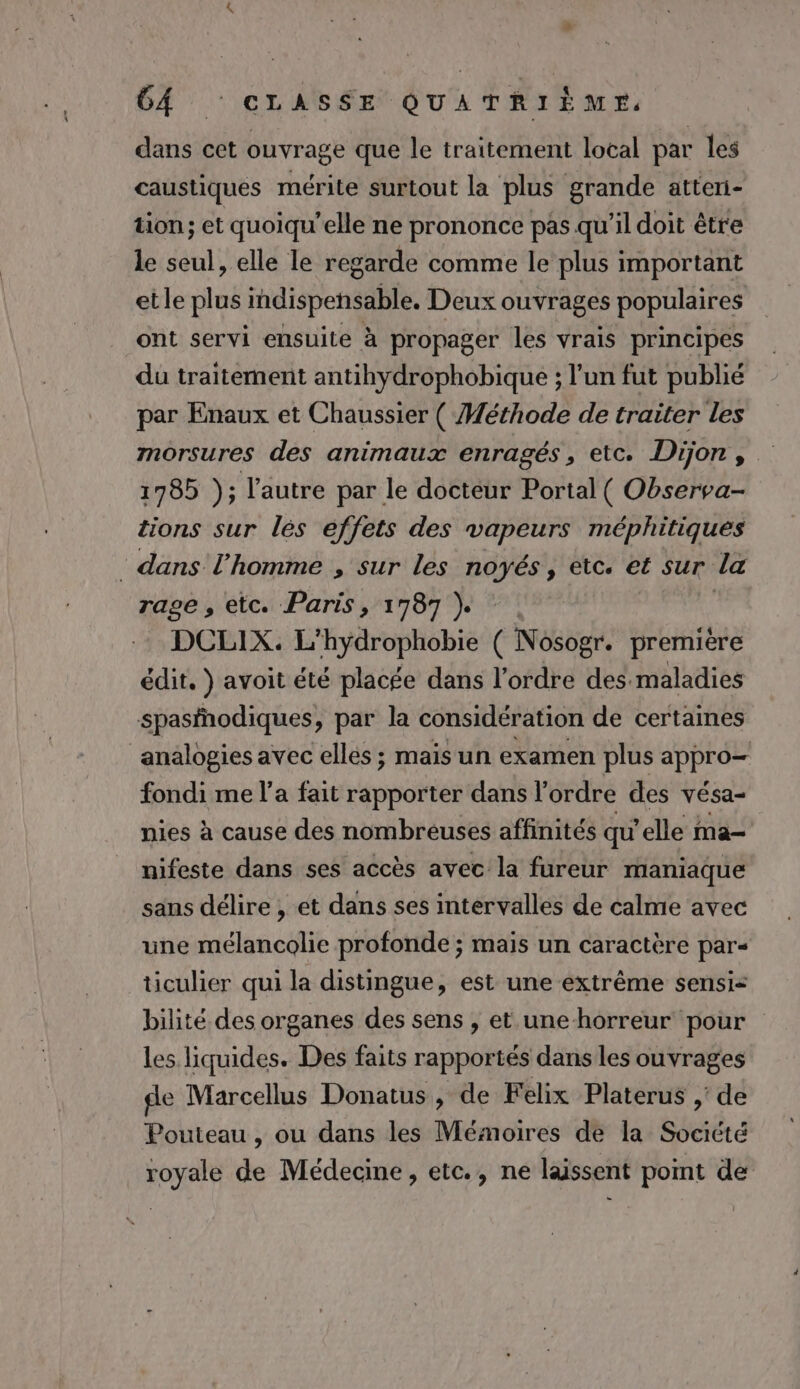 dans cet ouvrage que le traitement local par les caustiques mérite surtout la plus grande atteri- tion; et quoiqu'elle ne prononce pas qu’il doit être le seul, elle le regarde comme le plus important etle plus indispensable. Deux ouvrages populaires ont servi ensuite à propager les vrais principes du traitement antihydrophobique ; l’un fut publié par Enaux et Chaussier ( Méthode de traiter les morsures des animaux enragés , etc. Dijon, 1785 ); l'autre par le docteur Portal ( Observa- tions sur lés effets des vapeurs méphitiques : dans l’homme , sur les Po etc. € Sur la rage, etc. Paris, 1787 }. DCLIX. L’hydrophobie ( Nosogr. première édit. } avoit été placée dans l’ordre des maladies spasfñodiques, par la considération de certaines ‘analogies avec elles ; mais un examen plus appro— fondi me l’a fait rapporter dans l'ordre des vésa- nies à cause des nombreuses affinités qu'elle ma- nifeste dans ses accès avec la fureur maniaque sans délire , et dans ses intervalles de calme avec une mélancolie profonde ; mais un caractère par- ticulier qui la distingue, est une extrême sensi&lt; bilité des organes des sens , et une horreur ‘pour les liquides. Des faits rapportés dans les ouvrages de Marcellus Donatus, de Felix Platerus ,' de Pouteau , ou dans les Mémoires de la Société royale de Médecine, etc., ne laissent point de