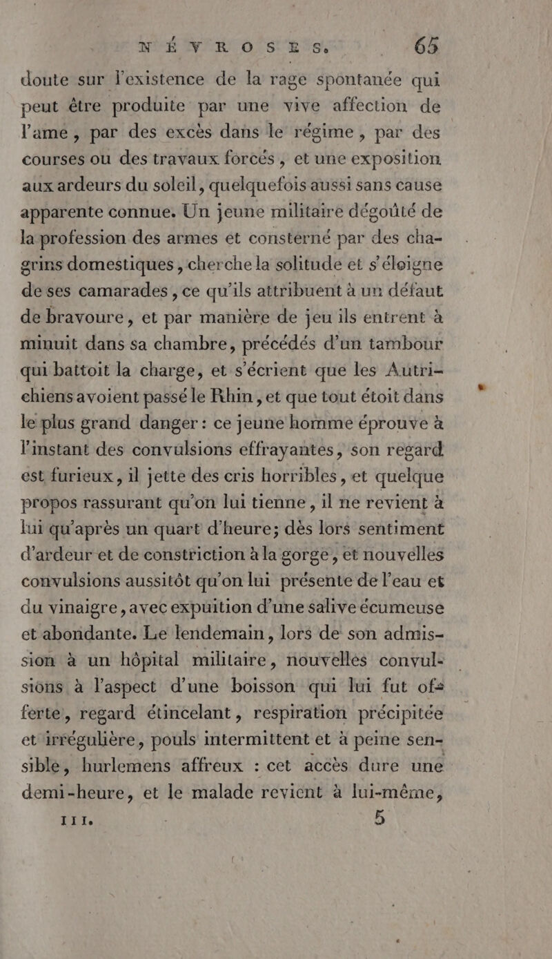 doute sur l'existence de la rage spontanée qui peut être produite par une vive affection de l'ame , par des excès dans le régime , par des courses ou des travaux forcés , et une exposition aux ardeurs du soleil, quelquefois aussi sans cause apparente connue. Un jeune militaire dégouté de la profession des armes ét constérné par des cha- grins domestiques , cherche la solitude et s'éloigne deses camarades , ce qu’ils attribuent à un défaut de bravoure, et par manière de jeu ils entrent à minuit dans sa chambre, précédés d’un tambour qui battoit la charge, et s’écrient que les Autri- chiens avoient passé le Rhin, et que tout étoit dans le plus grand danger : ce jeune homme éprouve à l'instant des convulsions effrayantes, son regard est furieux, il jette des cris horribles, et quelque propos rassurant qu’on lui tienne, il ne revient à lui qu'après un quart d'heure; dès lors sentiment d’ardeur et de constriction à la gorge, et nouvelles convulsions aussitôt qu'on lui présente de l’eau et du vinaigre , avec expuition d’une salive écumeuse et abondante. Le lendemain, lors de son admis- sion à un hôpital militaire, nouvellés convul- sions à l'aspect d'une boisson qui lui fut of: ferte, regard étincelant, respiration précipitée et irrégulière, pouls intermittent et à peine sen- siblé, hurlemens affreux : cet accès dure une demi-heure, et le malade revient à lui-même j III, | 5