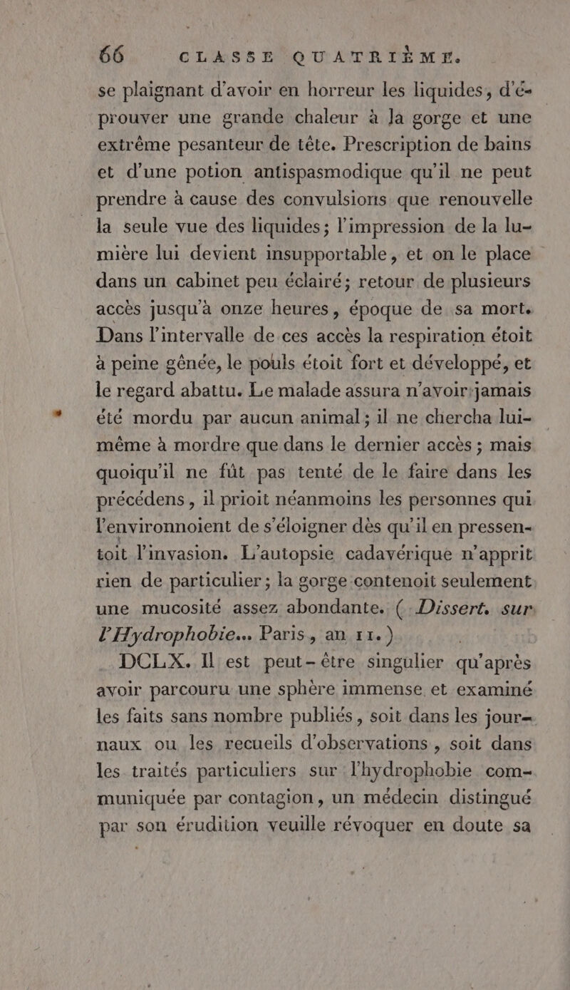 se plaignant d’avoir en horreur les liquides, d'é- prouver une grande chaleur à Ja gorge et une extrême pesanteur de tête. Prescription de bains et d’une potion antispasmodique qu'il ne peut prendre à cause des convulsions que renouvelle la seule vue des liquides; l'impression de la lu- mière lui devient insupportable, et on le place dans un cabinet peu éclairé; retour de plusieurs accès jusqu'à onze heures, époque de sa mort. Dans l'intervalle de ces accès la respiration étoit à peine gênée, le pouls étoit fort et développé, et le regard abattu. Le malade assura n’avoir:jamais été mordu par aucun animal; il ne chercha lui- même à mordre que dans le dernier accès ; mais quoiqu'il ne fût pas tenté de le faire dans les précédens , il prioit néanmoins les personnes qui l'environnoient de s'éloigner dès qu'il en pressen- toit l'invasion. L’autopsie cadavérique n’apprit rien de particulier ; la gorge contenoit seulement une mucosité assez abondante. (. Dissert. sur l’'Hydrophobie.. Paris, an 11.) DCLX. Il est peut-être singulier qu’ après avoir parcouru une sphère immense et examiné les faits sans nombre publiés, soit dans les jour= naux ou les recueils d'observations , soit dans les traités particuliers sur l’hydrophobie com- muniquée par contagion, un médecin distingué par son érudition veuille révoquer en doute sa