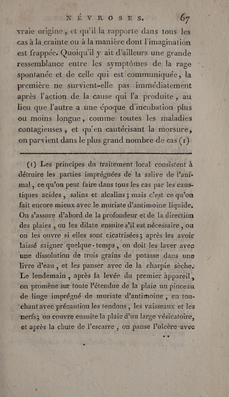 V4 N É'VIR O SE s. ‘67 vraie origine, et qu'il la rapporte dans tous les cas à la crainte ou à la manière dont l'imagination est frappée. Quoiqu'il y ait d’ailleurs une grande ressemblance entre les symptômes de la rage spontanée et de celle qui est communiquée, la première ne survient-elle pas immédiatement après l’action de la cause qui la produite , au lieu que l’autre a une époque d'mcubation plus ou moins longue, comme toutes les maladies contagieuses , et qu'en cautérisant la morsure, on parvient dans le plus grand nombre de cas (1) (1) Les principes du traitement local consistent à détruire les parties imprégnées de la salive de l’ani- mal, ce qu’on peut faire dans tous les cas par les caus- tiques acides , salins et alcalins ; mais c’est ce qu’on fait encore mieux avec le muriate d’antimoine liquide. On s'assure d’abord de la profondeur et de la direction des plaies | on les dilate ensuite s’il est nécessaire , OU on les ouvre si elles sont cicatrisées; après les avoir laissé saigner quelque-temps, on doit les laver avec une dissolution de trois grains de potasse dans une livre d’eau , et les panser avec de la charpie sèche. Le lendemain , après la levée du premier appareil, on promène sur toute Fétendue de la plaie un pinceau de linge imprégné de muriate d’antimoine , en tou- chant avec précaution les tendons , les vaisseaux et les nerfs; on couvre ensuite la plaie d’un large vésicatoire, et après la chute de l’escarre , on panse l’ulcère -avec