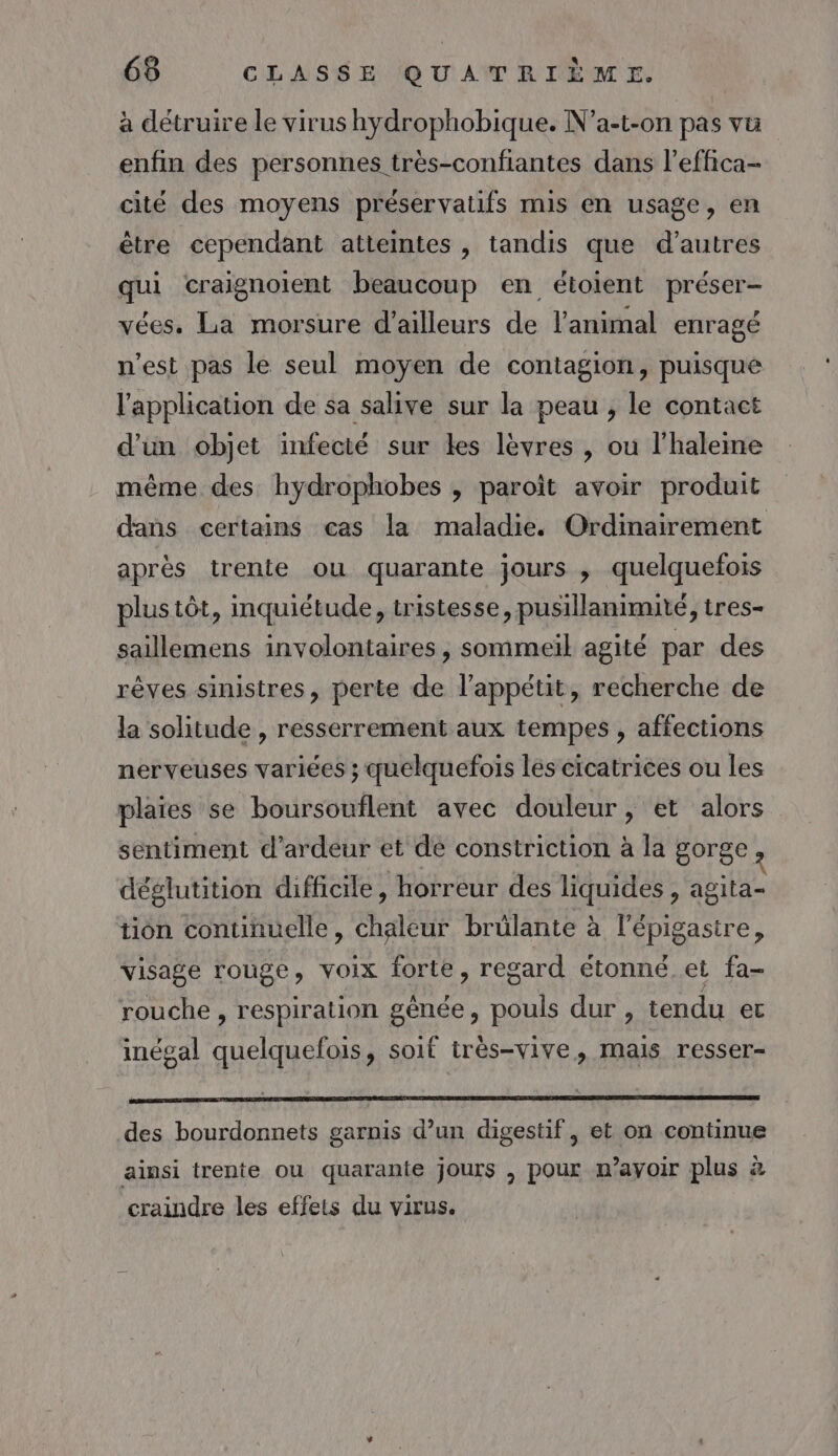 à détruire le virus hydrophobique. N’a-t-on pas vü enfin des personnes très-confantes dans l’effica- cité des moyens préservatifs mis en usage, en être cependant atteintes , tandis que d’autres qui craignoient beaucoup en étoient préser- vées. La morsure d’ailleurs de l'animal enragé n’est pas le seul moyen de contagion, puisque l'application de sa salive sur la peau , le contact d’un objet infecté sur Les lèvres , ou l'haleme même des hydrophobes , paroït avoir produit dans certains cas la maladie. Ordinairement après trente ou quarante jours , quelquefois plus tôt, inquiétude, tristesse, pusillanimité, tres- saillemens involontaires, sommeil agité par des rêves sinistres, perte de l’appétit, recherche de la solitude , resserrement aux tempes , affections nerveuses variées ; quelquefois les cicatrices ou les plaies se boursouflent avec douleur, et alors sentiment d’ardeur et de constriction à la gorge ? déglutition difficile, horreur des liquides , agita- tion continuelle, chaleur brülante à l’épigastre, visage rouge, voix forte, regard étonné et fa- rouche, respiration génée, pouls dur , tendu et inégal quelquefois, soif très-vive, mais resser- PR nn des bourdonnets garnis d’un digestif, et on continue ainsi trente ou quarante jours , pour m’ayoir plus à craindre les effets du virus.