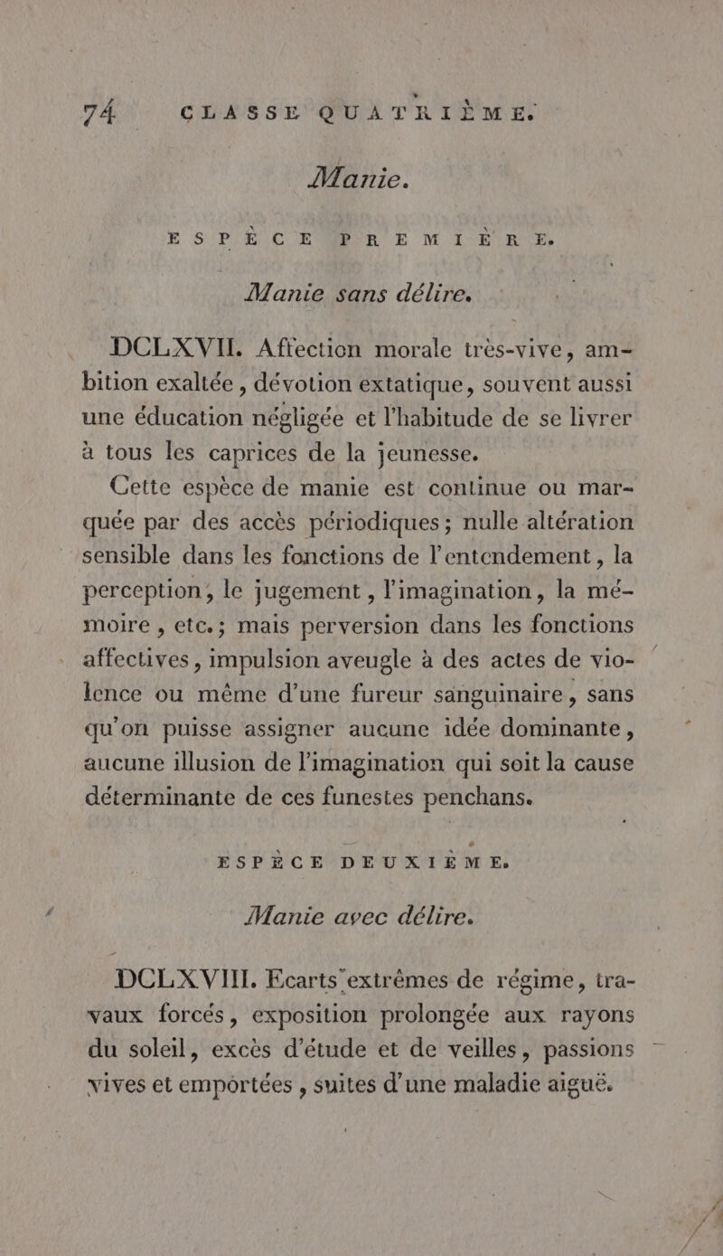 Marie. E SP E)C EONOR E M IE RE, Manie sans délire. DCLXVII Aftection morale très-vive, am bition exaltée , dévotion extatique, souvent aussi une éducation négligée et l'habitude de se livrer à tous les caprices de la jeunesse. Cette espèce de manie est continue ou mar- quée par des accès périodiques; nulle altération “sensible dans les fonctions de l’entendement, la perception, le jugement , l'imagination, la mé- moire , etc; mais perversion dans les fonctions affectives, impulsion aveugle à des actes de vio- lence ou même d’une fureur sanguinaire, sans qu'on puisse assigner aucune idée dominante, aucune illusion de l'imagination qui soit la cause déterminante de ces funestes penchans. 4 ESPÈCE DEUXIÈME, Manie avec délire. DCLXVIIT. Ecarts extrèmes de régime, tra- vaux forcés, exposition prolongée aux rayons du soleil, excès d’étude et de veilles, passions vives et emportées , suites d’une maladie aiguë,