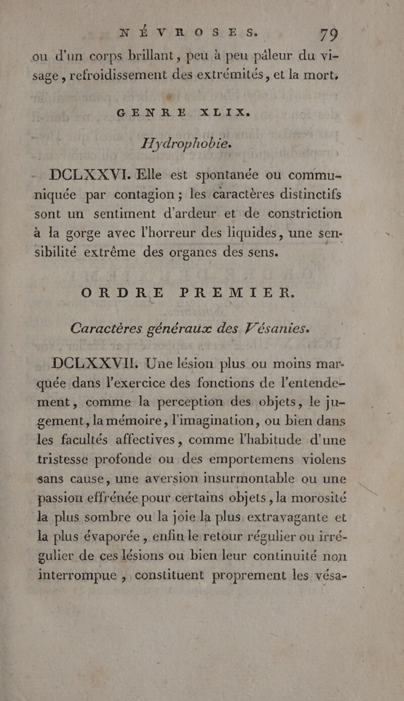 ou d'un corps brillant, peu à peu päleur du vi- sage , refroidissement des extrémités, et la mort, # GHEUN REX LIX, Hydrophobie. DCLXX VI. Elle est spontanée ou commu niquée par contagion; les caractères distinctifs sont un sentiment d'ardeur et de constriction à la gorge avec l'horreur des liquides, une sen:- sibilité extrême des organes des sens. ORDRE PREMIER. Caractères généraux des Vésanies. DCLXXVIL Une lésion plus ou moins mar- quée dans l’exercice des fonctions de l’entende- ment, comme la perception des objets, le ju- gement, la mémoire, l'imagination, ou bien dans les facultés affectives, comme l'habitude d’une tristesse profonde ou des emportemens violens sans cause, une aversion Insurmontable ou une passion effrénée pour certains objets , la morosité la plus sombre ou la joie la plus extravagante et la plus évaporée , enfin le retour régulier ou irré- gulier de ces lésions ou bien leur continuité non interrompue , constituent proprement les vésa-