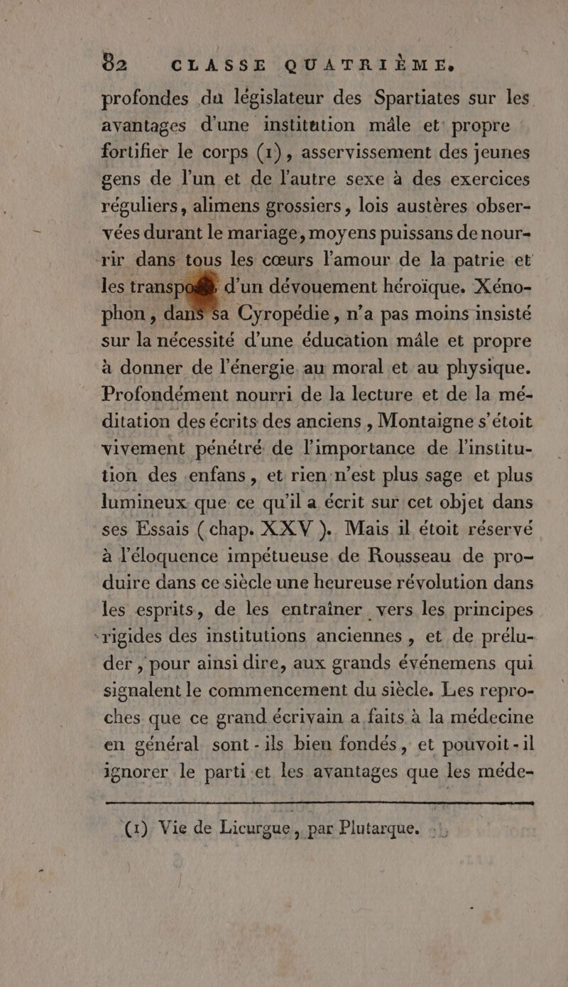 profondes du législateur des Spartiates sur les ayantages d'une institution mâle et: propre fortifier le corps (1), asservissement des jeunes gens de l’un et de l’autre sexe à des exercices réguliers, alimens grossiers, lois austères obser- vées durant le mariage, moyens puissans de nour- rir dans tous les cœurs Famour de la patrie et les transp d’un dévouement héroïque. Xéno- Sa Cyropédie, n’a pas moins insisté sur la nécessité d’une éducation mâle et propre à donner de l'énergie. au moral et au physique. Profondément nourri de la lecture et de la mé- ditation des écrits des anciens , Montaigne s’étoit vivement pénétré de l'importance de l'institu- tion des .enfans, et rien n’est plus sage et plus lumineux que ce qu'il a écrit sur cet objet dans ses Essais (chap. XXV ).. Mais il étoit réservé à l’éloquence impétueuse de Rousseau de pro- duire dans ce siècle une heureuse révolution dans les esprits, de les entraîner vers les principes ‘rigides des institutions anciennes , et de prélu- der , pour ainsi dire, aux grands événemens qui signalent le commencement du siècle. Les repro- ches que ce grand écrivain a faits. à la médecine en général sont - ils bien fondés, et pouvoit-1l ignorer le parti-et les avantages que les méde- (:) Vie de Licurgue par Plutarque.