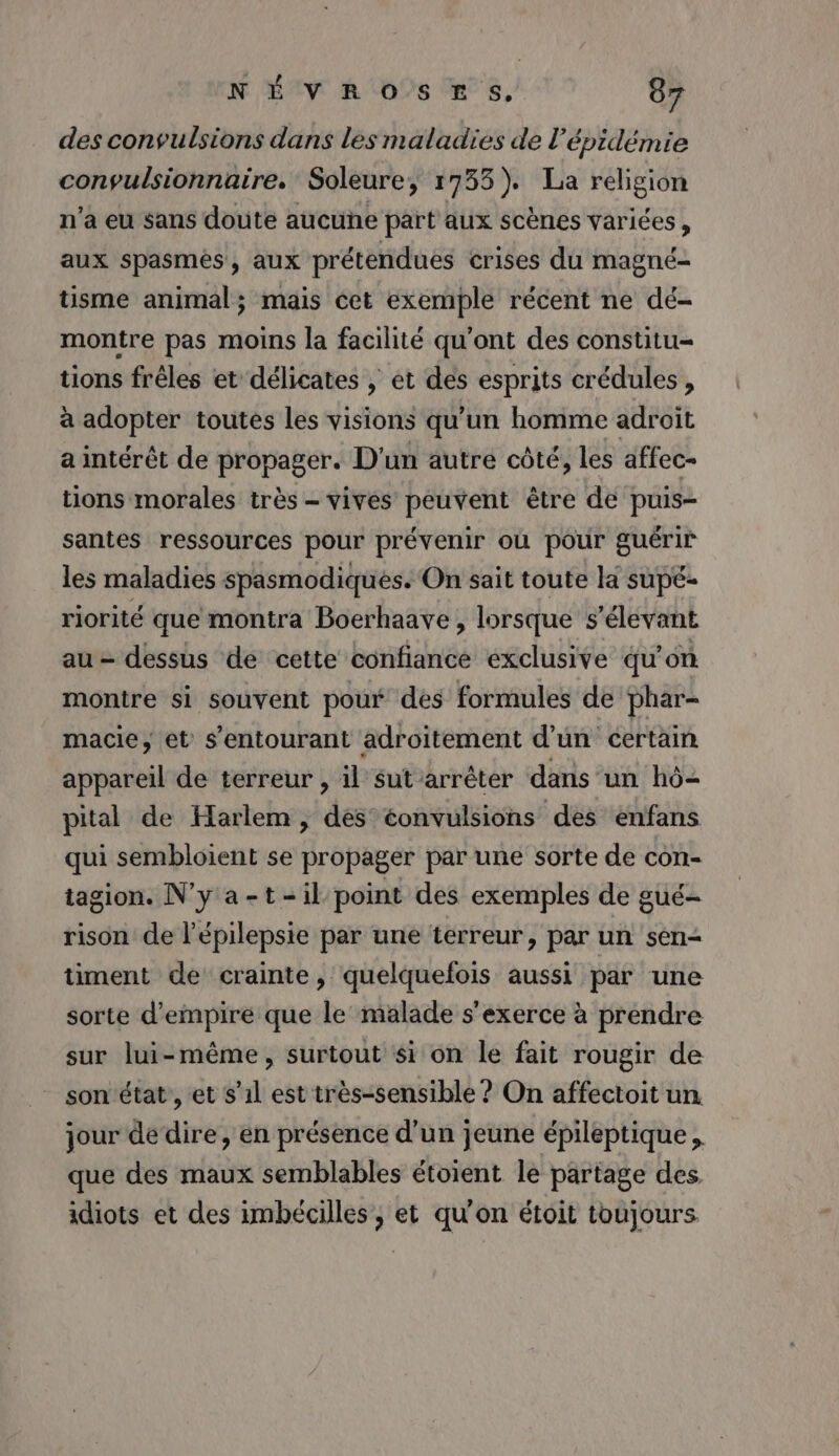 des convulsions dans les maladies de l'épidémie conypulsionnaire. Soleure, 1735). La religion n’a eu sans doute aucune part aux scènes variées , aux spasmés, aux prétendues crises du magné- tisme animal; mais cet exemple récent ne dé- montre pas moins la facilité qu'ont des constitu- tions frèles et délicates , et des esprits crédules , à adopter toutes les visions qu’un homme adroit a intérêt de propager. D'un autre côté, les affec- tions morales très - vives peuvent être de puis- santes ressources pour prévenir où pour guérir les maladies spasmodiques. On sait toute la supé- riorité que montra Boerhaave , lorsque s’élevant au = dessus de cette confiance exclusive qu'on montre si souvent pour des formules de phar- macie, et s’entourant adroitement d’un certain appareil de terreur , il sut arrêter dans un hô=2 pital de Harlem, dés éonvulsions des enfans qui sembloient se propager par une sorte de con- tagion. N'y a-t-il point des exemples de gué- rison de l’épilepsie par une terreur, par un sen- timent de crainte, quelquefois aussi par une sorte d'empire que le malade s'exerce à prendre sur lui-même, surtout si on le fait rougir de son état’, et s’1l est très-sensible ? On affectoit un jour dédire, en présence d'un jeune épileptique , que des maux semblables étoient le partage des. idiots et des imbécilles, et qu'on étoit toujours