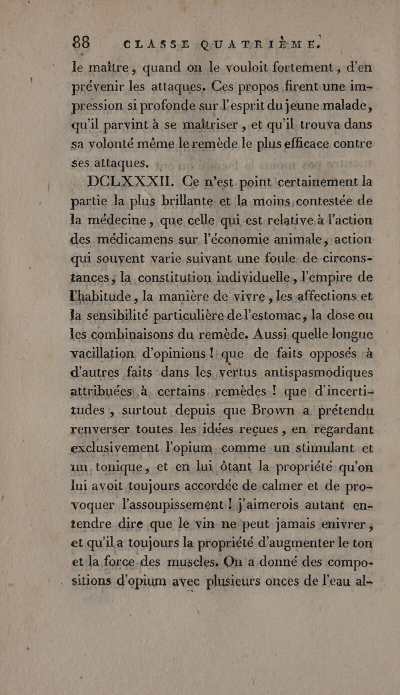 - le maître, quand on le vouloit fortement , d'en prévenir les attaques. Ces propos firent une im- pression si profonde sur l'esprit du jeune malade, qu'il parvint à se maîtriser , et qu'il trouva dans sa volonté même le remède le plus efficace contre ses attaques. : DCLXX XII. Ce n’est. point certamement Le, partie la plus brillante. et la moins contestée de la médecine, que celle qui.est relative. à l’action des médicamens sur l’économie animale, action qui souyent varie suivant une foule de circons- tances ; la constitution individuelle, l'empire de lhabitude , la manière de vivre, les affections et la sensibilité particulière de l'estomac, la dose ou les combinaisons du remède. Aussi quelle longue vacillation d'opinions !: que de faits opposés à d'autres faits dans les vertus antispasmodiques attribuées: à, certains remèdes ! que d'incerti- tudes , surtout depuis que Brown a prétendu renverser toutes les idées reçues , en regardant exclusivement l'opium..comme un stimulant et un,tonique, et en lui ôtant la propriété qu'on lui avoit toujours accordée de calmer et de pro- voquer l'assoupissemént.! j'aimerois autant en- tendre dire que le vin ne peut jamais enivrer, et qu'ila toujours la propriété d'augmenter le ton et la force des muscles. On à donné des compo- . sions d'opium avec plusieurs onces de l'eau al-