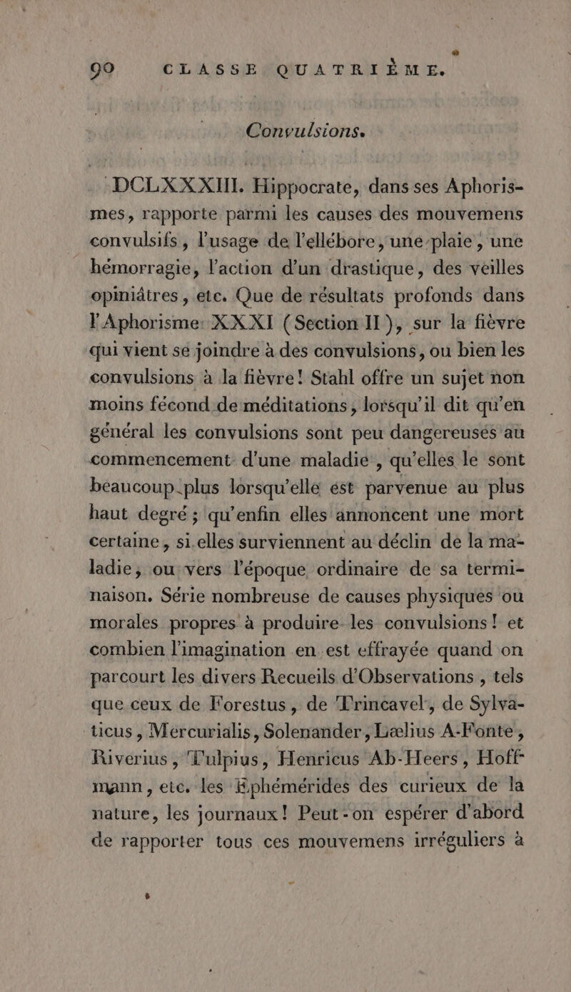 Convulsions. DCLXXXIIT. Hippocrate, dans ses Aphoris- mes, rapporte parmi les causes des mouvemens convulsifs , l'usage de l’ellébore , une-plaie , une hémorragie, l’action d'un drastique, des veilles opmiâtres , etc. Que de résultats profonds dans l'Aphorisme: XX XI (Section II), sur la fièvre qui vient se joindre à des convulsions, ou bien les convulsions à Ja fièvre! Stahl offre un sujet non moins fécond de méditations ; lorsqu'il dit qu’en général les convulsions sont peu dangereusés au commencement d’une maladie , qu’elles le sont beaucoup.plus lorsqu'elle ést parvenue au plus haut degré ; qu’enfin elles annoncent une mort certaine, si.elles surviennent au déclin de la ma- ladie, ou vers l'époque ordinaire de sa termi- naison, Série nombreuse de causes physiques ou morales propres à produire les convulsions ! et combien l'imagination enest effrayée quand on parcourt les divers Recueils d’Observations , tels que ceux de Forestus, de Frincavel, de Sylva- ticus, Mercurialis, Solenander, Lælius A-Fonte, Riverius, Tulpius, Henricus Ab-Heers, Hoff mann, etc. les Ephémérides des curieux de la nature, les journaux! Peut-on espérer d'abord de rapporter tous ces mouvemens irréguliers à