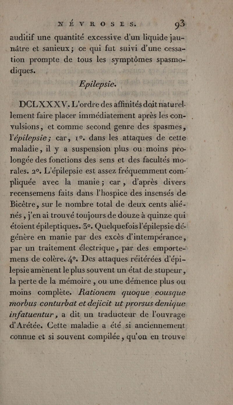 auditif une quantité excessive d’un liquide jau- nâtre et sanieux; ce qui fut suivi d'une cessa- tion prompte de tous les symptômes spasmo- diques. | Epilepsie. DCLXX XV. L'ordre des affinités doit naturel- lement faire placer immédiatement après les con- vulsions, et comme second genre des spasmes, l'épilepsie; car, 1°. dans les attaques de cetie maladie, 1l y a suspension plus ou moins pro- longée des fonctions des sens et des facultés mo- rales. 20, L’épilepsie est assez fréquemment com-' pliquée avec la manie; car, d'après divers recensemens faits dans l’hospice des insensés de Bicètre, sur le nombre total de deux cents alié- nés , j'en ai trouvé toujours de douze à quinze qui étoient épileptiques. 3°. Quelquefois l'épilepsie dé. génère en manie par des excès d'intempérance, par un traitement électrique , par des emporte- mens de colère. 4°. Des attaques réitérées d’épi- lepsie amènent le plus souvent un état de stupeur, la perte de la mémoire , ou une démence plus ou moins complète. ARationem quoque eousque morbus conturbat et dejicit ut prorsus denique infatuentur , a dit un traducteur de l'ouvrage d'Arétée. Cette maladie a été si anciennement connue et si souvent compilée , qu'on en trouve