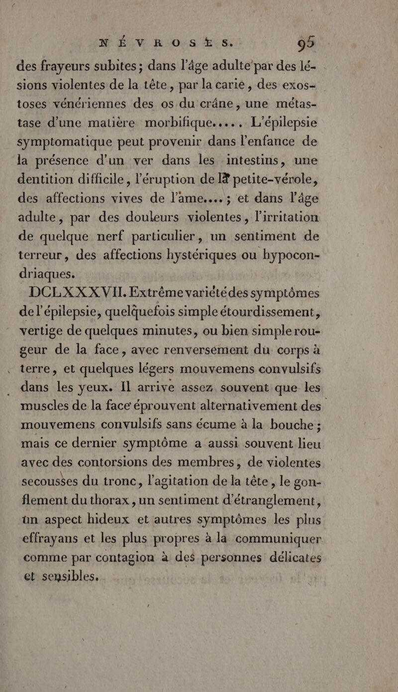 des frayeurs subites ; dans l’âge adulte’par des lé- sions violentes de la tête, par la carie, des exos- toses vénériennes des os du crâne, une métas- tase d’une matière morbifique...., L'épilepsie symptomatique peut provenir dans l'enfance de la présence d'un ver dans les intestins, une dentition difficile, l’'éruption de [# petite-vérole, des affections vives de l'ame... ; et dans l’âge adulte, par des douleurs violentes, l'irritation de quelque nerf particulier, un sentiment de terreur, des affections hystériques ou hypocon- driaques. DCLXX XVII Extrême variétédes symptômes de l’épilepsie, quelquefois simple étourdissement, vertige de quelques minutes, ou bien simple rou- geur de la face, avec renversement du corps à terre, et quelques légers mouvemens convulsifs dans les yeux. Il arrive assez souvent que les muscles de la face éprouvent alternativement des mouvemens convulsifs sans écume à la bouche ; mais ce dernier symptôme a aussi souvent lieu avec des contorsions des membres, de violentes secousses du tronc, l'agitation de la tête, le gon- flement du thorax , un sentiment d’étranglement, ün aspect hideux et autres symptômes les plus effrayans et les plus propres à la communiquer comme par contagion à des personnes délicates et sensibles,