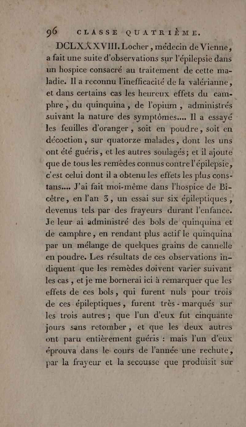 DCLXX XVIII. Locher , médecin de Vienne, a fait une suite d'observations sur l’épilepsie dans un hospice consacré au traitement de cette ma- ladie. Il a reconnu l’inefficacité de la valérianne, et dans certains cas les heureux effets du cam- phre , du quinquina , de l’opium , administrés suivant la nature des symptômes... Il a essayé : les feuilles d'oranger , soit en poudre, soit en décoction , sur quatorze malades, dont les uns ont été guéris, et les autres soulagés ; et il ajoute que de tous les remèdes connus contre l'épilepsie, c'est celui dont 1l a obtenu les effets les plus cons- tans….. J'ai fait moi-même dans l’hospice de Pi- cêtre, en l'an 3, un essai sur six épileptiques , devenus tels par des frayeurs durant l'enfance. Je leur ai admimistré des bols de quinquina et de camphre, en rendant plus actif le quinquina par un mélange de quelques grains de cannelle en poudre. Les résultats de ces observations in- diquent que les remèdes doivent varier suivant les cas , et je me bornerai ici à remarquer que les effets de ces bols, qui furent nuls pour trois de ces épileptiques , furent très - marqués sur les trois autres ; que l’un d'eux fut cinquante jours sans retomber , et que les deux autres ont paru entièrement guéris : mais l’un d'eux éprouva dans le- cours de l’année une rechute, par la frayeur et la secousse que produisit sur