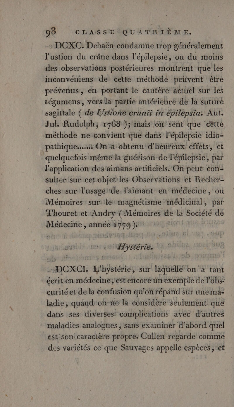 99 CL AS s% @Q'u À PRIŸME. : DCXC. Dehaën condamne trop généralement l'ustion du crâne dans l’épilepsie, ou du moins des observations postérieures montrent que les inconvéniens de cette méthode petüvent être prévenus, en portant le cautère äctuel sur les tégumens, vers la partie antérieure de la suture sagittale ( de Ustione cranit ir épilepsia: Aut. Jul. Rudolph, 1768 ); maïs 6n sént que ‘cêtte méthode ne convient que dans l'épilepsie idio- pathique....s On a cbtenu d’heureux efféts, et quelquefois même la guérison de lépilepsie, par l'application des'aimans artificiels. Oh peut éon&lt; sulter sur cet objet les Observations et Recher- ches sur l'usagé ‘de. aimant en médecine, ou Mémoires sur'le magnétisme médicinal, par Thouret et -Andryÿ (Mémoires de lé ru dé Médecine , année EL FTEHE a -DCXCI. L'hystérie, sur laquelle on à tant écrit en médecine, est'encoré un'exemple de lobs: curitéet de la confusion qu’on répand sur unema- ladie, quand'on-ne la considère seulement. que dans ses diverses‘ complications avec d’autres maladies analogues, sans examiner d'abord quel est son caractère propre. Cullen regarde comme des variétés ce que Sauvages appelle espèces , et