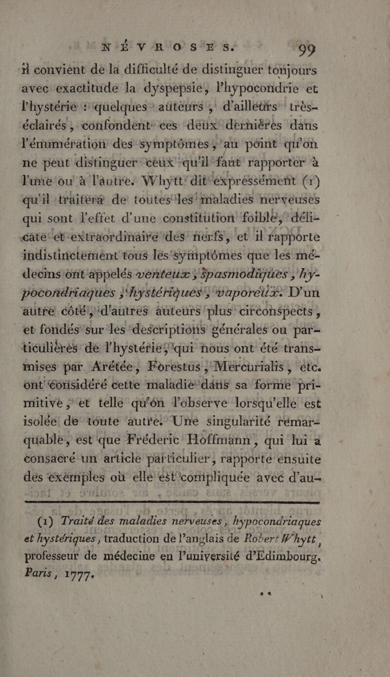 # convient de la difficulté de distinguer tonjours avec exactitude la dyspepsie, Phypocondrie et l'hystérie : f quelques: aütèurs ;' d’alléürs ‘irès- éclairés , confondent ces déüx dérhiérés dans l’énumération des DEEE y'au point qu'on né peut distinguer céux : qu'il faut rapporter à June ou à l'autir. Whytt' dit éxpréssément (r) qu'il traitéræ de toutes les maladies nerveuses qui sont l'effet d'une constitution foible, déli- câté: et 'extr aordimairé des nerfs, et il rapporte indistiictémént tous lés'syñiptômes que les mé- decins ont appelés venteux , ipasmodiques, hy- pocorilriaques }'Aystériqués vaporeux. D'un autre côté, d'autres auteurs plus ciréohéspects, et fondés sur les! descriptions 8 générales où par- ticuliéres dé l'hystéries qui nous ont été trans mises par Arétée, Forestus , Méreurialis , etc. ont éorisidéré cette maladie ddue sa forme pri- mitivé ; et telle qu'ôn l'observe lorsqu'elle est isolée de’ toute ‘autre, Une singularité rémar- quablé, est que Fréderic Hoffmann , qui lui a consacré un article par iculier , räpporté ensuite des exemples où ellé est SARRAUEE avec d'au- QG) Traité des maladies nerveuses, | hypocondriaques et hystériques, traduction de l’anglais de Robert W' hyte, professeur de médecine en à l'université d’Edimbourg, Panis, 1777.