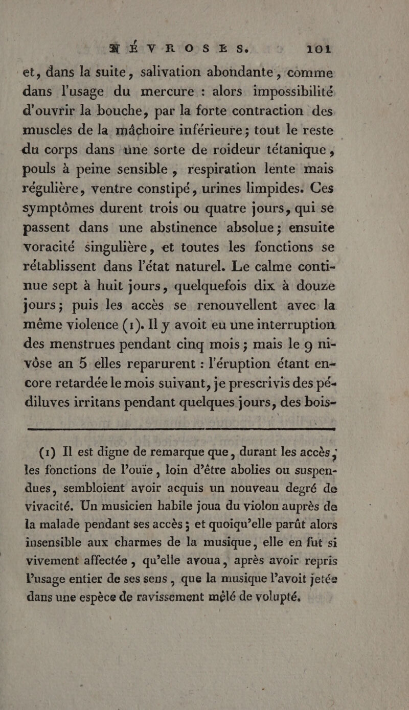 et, dans la suite, salivation abondante , comme dans l'usage du mercure : alors impossibilité d'ouvrir la bouche, par la forte contraction des muscles de la mâchoire inférieure; tout le reste du corps dans uüne sorte de roïdeur tétanique , pouls à peine sensible , respiration lente mais régulière, ventre constipé, urines limpides. Ces symptômes durent trois ou quatre jours, qui se passent dans une abstinence absolue ; ensuite Voracité singulière, et toutes les fonctions se rétablissent dans l’état naturel. Le calme conti- nue sept à huit jours, quelquefois dix à douze jours; puis les accès se renouvellent avec la même violence (1). Il y avoit eu une interruption des menstrues pendant cinq mois ; mais le 9 ni- vôse an 5 elles reparurent : l’éruption étant en- core retardée le mois suivant, je prescrivis des pé« diluves irritans pendant quelques jours, des bois- (1) Il est digne de remarque que, durant les accès ; les fonctions de l’ouie , loin d’être abolies ou suspen- dues, sembloient avoir acquis un nouveau degré de vivacité. Un musicien habile joua du violon auprès de la malade pendant ses accès ; et quoiqu’elle parût alors insensible aux charmes de la musique, elle en fut si vivement affectée , qu’elle avoua, après avoir repris l'usage entier de ses sens , que la musique l’avoit jetée dans une espèce de ravissement mêlé de volupté,