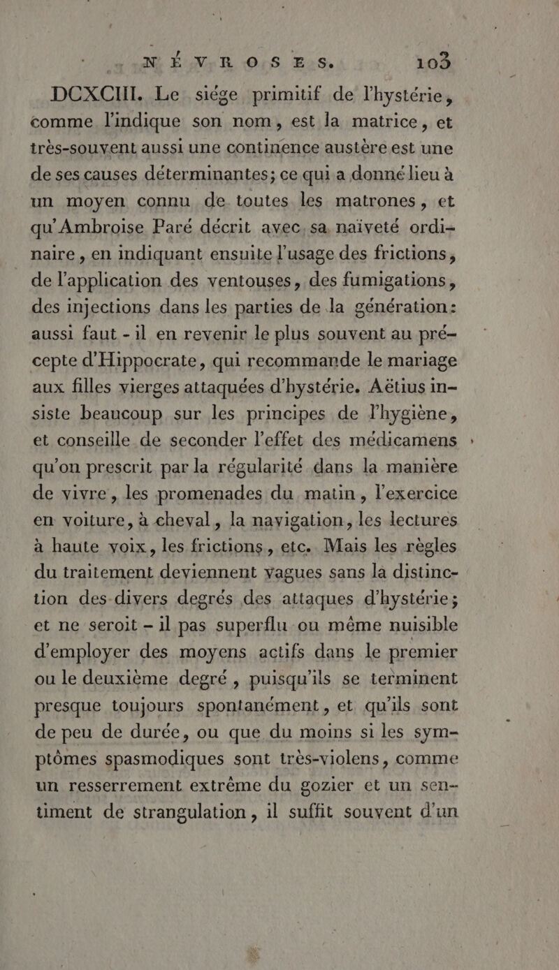 NÉ VR OS Es. 109 DCXCIHII. Le siège primitif de l'hystérie, comme l'indique son nom, est la matrice, et très-souvent aussi une continence austère est une de ses causes déterminantes; ce qui a donné lieu à un moyen connu de toutes les matrones, et qu'Ambroise Paré décrit avec, sa naïveté ordi- naire , en indiquant ensuite l'usage des frictions, de l'application des ventouses, des fumigations, des injections dans les parties de la génération: aussi faut - il en revenir le plus souvent au pré- cepte d'Hippocrate, qui recommande le mariage aux filles vierges attaquées d'hystérie. Aëtius in- siste beaucoup sur les principes de l’hygiène, et conseille de seconder l'effet des médicamens qu'on prescrit par la régularité dans la manière de vivre , les promenades du matin, l'exercice en voiture, à cheval, la nayigation, les lectures à haute voix, les frictions, etc. Mais les règles du traitement deviennent vagues sans la distinc- tion des divers degrés des attaques d’hystérie; et ne seroit — il pas superflu ou même nuisible d'employer des moyens actifs dans le premier ou le deuxième degré, puisqu'ils se terminent presque toujours spontanément, et qu’ils sont de peu de durée, ou que du moins si les sym- ptômes spasmodiques sont très-violens, comme un resserrement extrême du gozier et un sen- timent de strangulation, il suffit souvent d'un