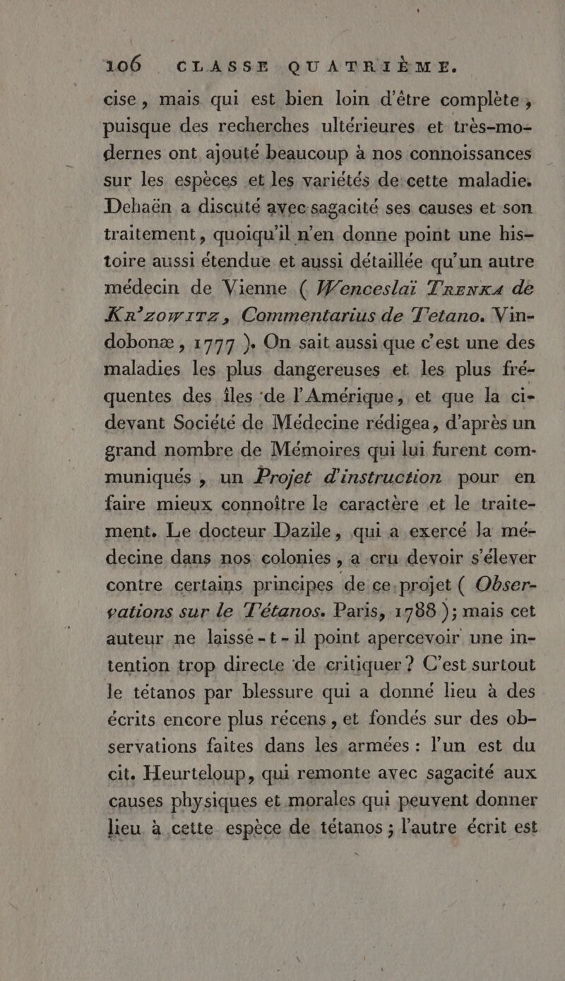 cise, mais qui est bien loim d’être complète ;, puisque des recherches ultérieures et très-mo- dernes ont ajouté beaucoup à nos connoissances sur les espèces et les variétés de cette maladie, Dchaën a discuté avecsagacité ses causes et son traitement, quoiqu'il n’en donne point une his- toire aussi étendue et aussi détaillée qu'un autre médecin de Vienne ( Wenceslai Trenx4 de Kr’zomiTz, Commentarius de T'etano. Vin- dobonæ , 1777 ) On sait aussi que c’est une des maladies les plus dangereuses et les plus fré- quentes des îles ‘de l'Amérique, et que la ci- devant Société de Médecine rédigea, d’après un grand nombre de Mémoires qui lui furent com- muniqués , un Projet d'instruction pour en faire mieux connoître le caractère et le traite- ment. Le docteur Dazile, qui a exercé la mé- decine dans nos colonies , a cru devoir s'élever contre certains principes de ce.projet ( Obser- vations sur le T'étanos. Paris, 1788 ); mais cet auteur ne laisse-t-1l point apercevoir une in- tention trop directe de critiquer ? C’est surtout le tétanos par blessure qui a donné lieu à des écrits encore plus récens , et fondés sur des ob- servations faites dans les armées : l’un est du cit. Heurteloup, qui remonte avec sagacité aux causes physiques et.morales qui peuvent donner lieu à cette espèce de tétanos ; l'autre écrit est 4