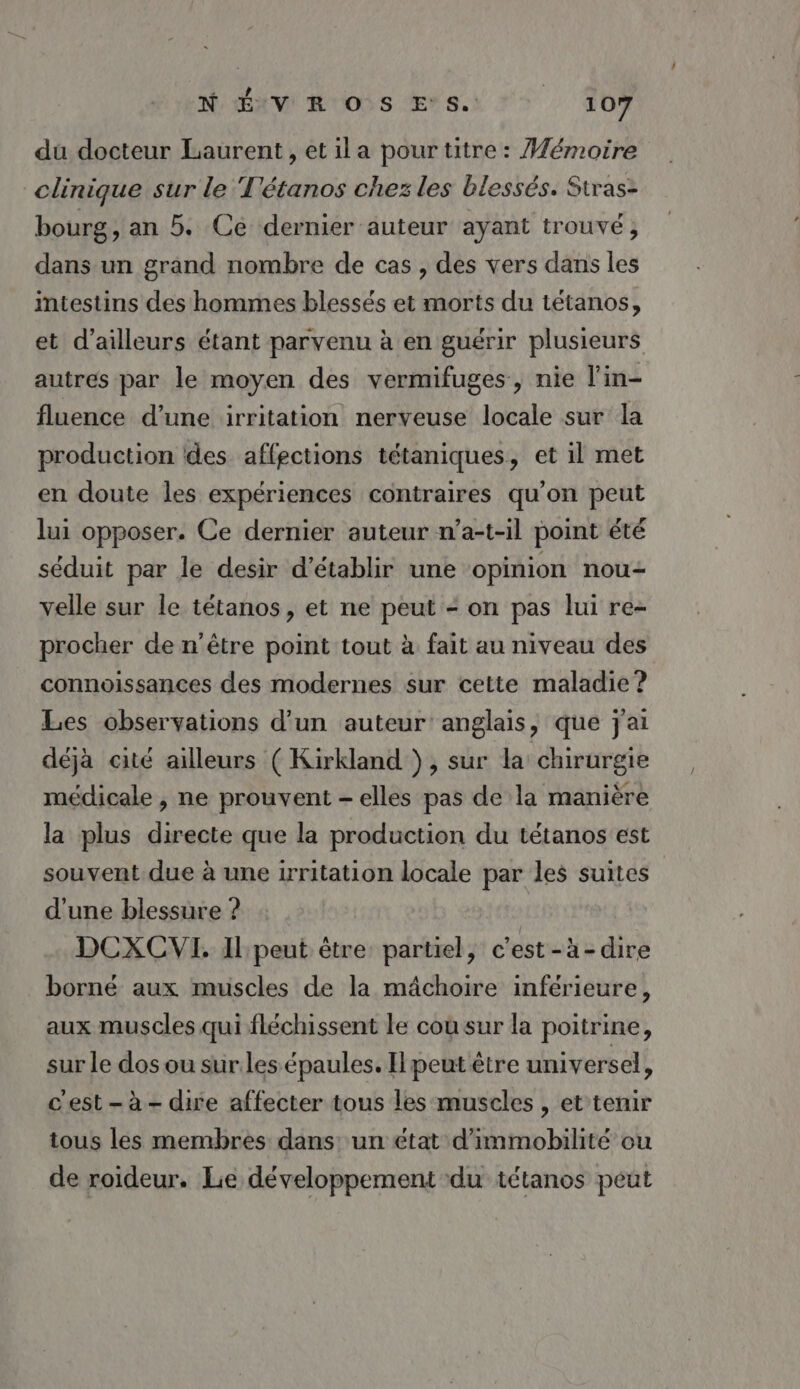 du docteur Laurent, et ila pour titre : Mémoire clinique sur le T'étanos chez les blessés. Stras- bourg, an 5. Ce dernier auteur ayant trouvé, dans un grand nombre de cas , des vers dans les intestins des hommes blessés et morts du tétanos, et d’ailleurs étant parvenu à en guérir plusieurs autres par le moyen des vermifuges, nie l'in- fluence d’une irritation nerveuse locale sur la production des affections tétaniques, et il met en doute les expériences contraires qu'on peut lui opposer. Ce dernier auteur n’a-t-il point été séduit par le desir d'établir une opinion nou velle sur le tétanos, et ne peut - on pas lui re- procher de n'être point tout à fait au niveau des connoissances des modernes sur cette maladie? Les observations d’un auteur’ anglais, que j'ai déjà cité ailleurs ( Kirkland }, sur la chirurgie médicale , ne prouvent - elles pas de la manière la plus directe que la production du tétanos est souvent due à une irritation locale par les suites d’une blessure ? DCXCVI. I peut être partiel, c'est-à-dire borné aux muscles de la mâchoire inférieure, aux muscles qui fléchissent le cou sur la poitrine, sur le dos ou sur. les épaules. I peut être universel, cest-à- dire affecter tous les muscles , et’tenir tous les membres dans: un état d’immobilité ou de roideur. Lie développement du tétanos peut