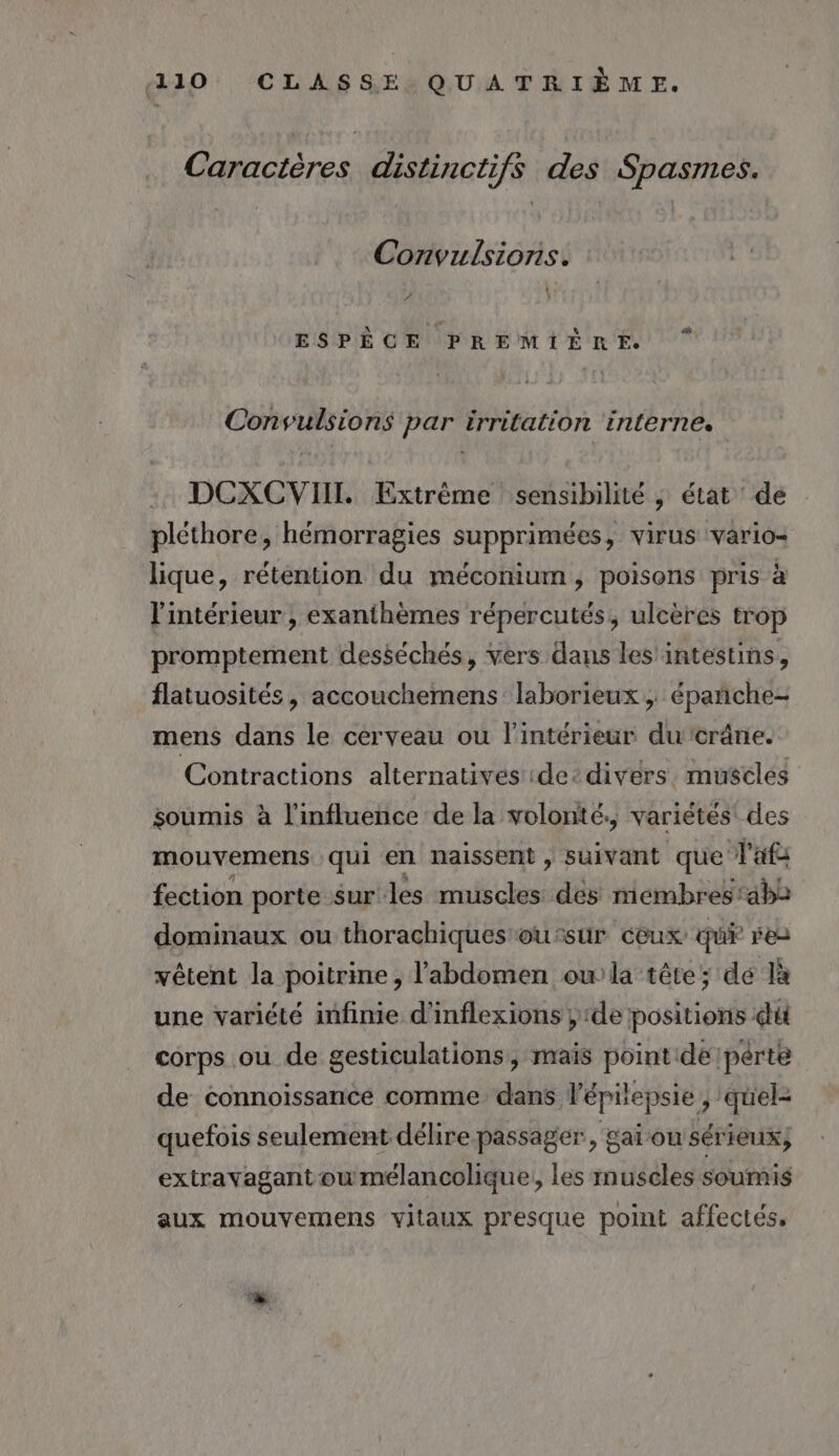 Caractères distinctifs des Spasmes. Convulsions. #1 ESPÈCE PREMIÈRE Consulsions par irritation interne. DCXCVIIT. Extrême sensibilité ; état dé pléthore, hémorragies supprimées, virus ‘vario- lique, rétention du méconium, poisons pris à l'intérieur ; exanthèmes répercutés, ulcères trop promptement desséchés, vers dans les intestins, flatuosités, accouchemens laborieux , épañche- mens dans le cerveau ou l'intérieur ducrâne. Contractions alternatives :de: divers. muscles soumis à l'influence de la volonté, variétés des mouvemens qui en naissent , suivant que l'afs fection porte surles muscles dés membres:ab2 dominaux ou thorachiques ou:sur ceux qui res vêtent la poitrine, l'abdomen owla tête; de là une variété infinie d'inflexions de positions du corps où de gesticulations, mais point dé pérte de connoissance comme dans l’épilepsie , quel- quefois seulement délire passager, gai on sérieux, extravagantoumélancolique, les muscles soumis aux mouvemens vitaux presque point affectés,