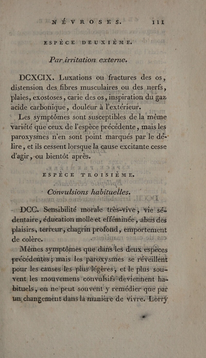 ESPÈCE DEUXIÈME. Par.irritation externe. DCXCIX. Luxations ou fractures des os, distension des fibres musculaires ou des nerfs , plaies, exostoses, carie des os, inspiration du gaz acide carbonique, douléur à l'extérieur, Les symptômes sont susceptibles de la même variété que ceux de l'espèce précédente, mais les paroxysmes n’en sont point marqués par le dé-' Lire, et ils cessent RER la cause excitante cesse d'agir, ‘où Dino après. M ne TROISrÈME. | Convulsions habituelles. ss } À : LA . _ DOC. Sensibilité et tres-vive , ie’ sel dentaire, éducation molléet éfféminée, abus dés plaisirs, térreur chagrin si Érair eral de colère. UE 59 94 | Mèêmes symptômes que dan S'les deux éspièces prébédeithsih mais les’paroxysines se révaillént pour les causès'les pluslégères, et le plus sou- vent les mouvémens convulsifs’deviénnent ha- bituels ;on ne'peut souvétit y remédier! que pat un; changemént dans lâmanière de vivre. Lotrÿ sh