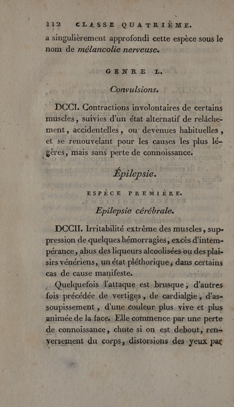 “ 112 CLASSE QUATRIÈME. a singulièrement approfondi cette espèce sous le nom de mélancolie nerveuse. GENRE L.. Convulsions. DCCI. Contractions involontaires de certains muscles, suivies d’un état alternatif de relâche- ment, accidentelles, ou’ devenues habituelles , et se renouvelant pour les causes les plus lé- .gèr es, mais sans perte de connoissance. CA 1] « Epilepsie. ESPÈCE PREMIÈRE: Epilepsie cérébrale. DCCIT. Irritabilité extrême des muscles, sup“ pression de quelques hémorragies, excès d’intem- pérance, abus des liqueurs alcoolisées ou des plai- sirs vénériens, un état pléthorique,; dans certains cas de cause manifeste. j Quelquefois l'attaque. est brusque ; d’autres fois précédée de vertiges, de cardialgie , d’as- soupissement , d'une couleur plus vive et plus animée de la face. Elle commence par une perte de. connoissance, chute si on est debout, ren- versement du corps, distorsions .des-yeux par