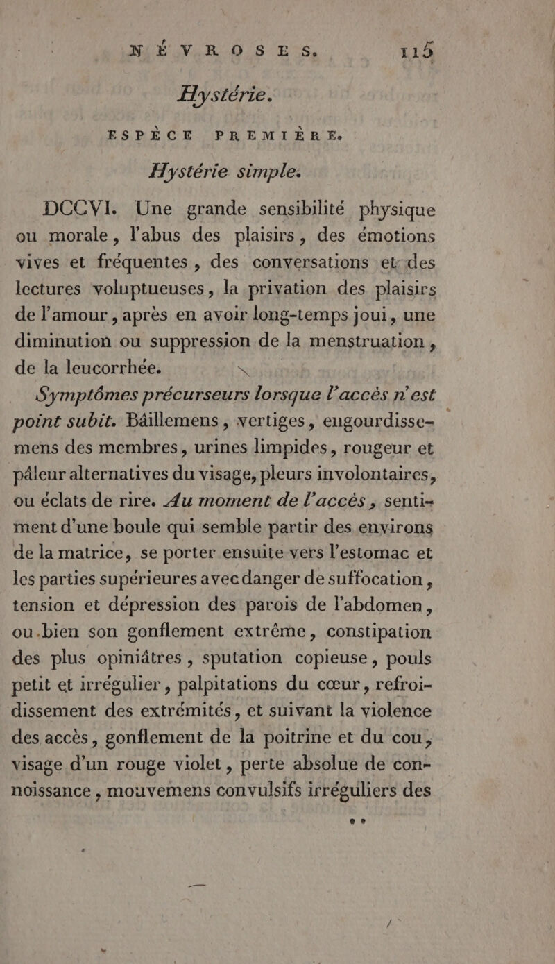 Hystérie. ESPÈCE PREMIÈRE. Hystérie simple. DCCVI. Une grande sensibilité physique ou morale, l'abus des plaisirs, des émotions vives et fréquentes , des conversations et-des lectures voluptueuses, la privation des plaisirs de l'amour , après en avoir long-temps joui, une diminution ou suppression de la menstruation , de la leucorrhée. &lt; Symptômes précurseurs lorsque l’accés n’est point subit. Bäillemens, vertiges, engourdisse= mens des membres, urines limpides, rougeur et päleur alternatives du visage, pleurs involontaires, ou éclats de rire. Æu moment de l’accés , senti- ment d’une boule qui semble partir des environs de la matrice, se porter ensuite vers l'estomac et les parties supérieures avec danger de suffocation , tension et dépression des parois de l'abdomen, ou.bien son gonflement extrême, constipation des plus opiniâtres , sputation copieuse, pouls petit et irrégulier , palpitations du cœur, refroi- dissement des extrémités, et suivant la violence des accès, gonflement de la poitrine et du cou, visage d’un rouge violet, perte absolue de con- noissance , mouvemens convulsifs irréguliers des