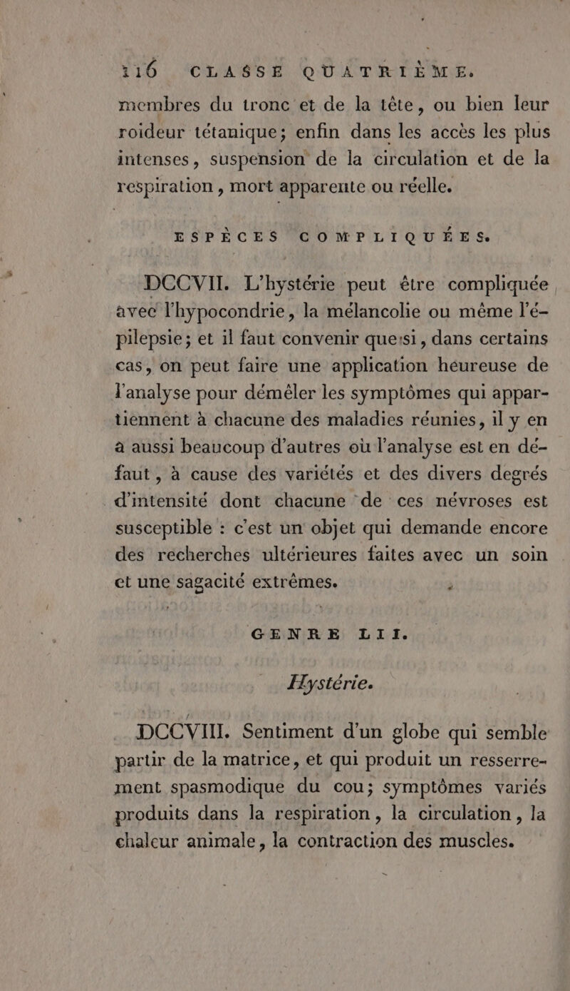 Y10 .'CLAGSEH OUATRIEMLE, membres du tronc et de la tête, ou bien leur roideur tétanique; enfin dans les accès les plus intenses, suspension de la circulation et de la respiration , mort apparente ou réelle. ESPÈCES COMPLIQUÉES: DCCVII. L'hystérie peut être compliquée avec l'hypocondrie, la mélancolie ou même l’é- pilepsie ; et il faut convenir quersi, dans certains cas, on peut faire une application heureuse de l'analyse pour déméler les symptômes qui appar- tiennent à chacune des maladies réunies, il y en à aussi beaucoup d’autres où l'analyse est en de- faut , à cause des variétés et des divers degrés d'intensité dont chacune de ces névroses est susceptible : c’est un objet qui demande encore des recherches ultérieures faites avec un soin et une sagacité extrèmes.  GENRE LII. Hystérie. DCCVII. Sentiment d'un globe qui semble partir de la matrice, et qui produit un resserre- ment spasmodique du cou; symptômes variés produits dans la respiration, la circulation, la chaleur animale, la contraction des muscles. =