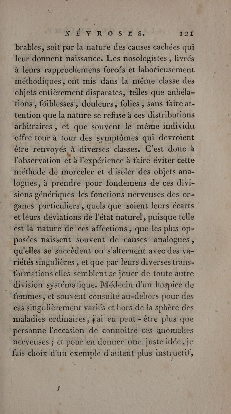 NET V'R/O S'E s: 191 brables, soit par la nature des causes cachées qui leur donnent naissance. Les nosologistes , livrés à leurs rapprochemens forcés et labofieusement méthodiques, ont mis dans la même classe des objets entièrement disparates, telles que anhéla- üons, fôiblesses, douleurs, folies , sans faire at- tention que la nature se refuse à ces distributions arbitraires , et que souvent le même individu offre tour à tour des symptômes qui devroient être renvoyés à diverses classes. C’est donc à l'observation et à l'expérience à faire éviter cette méthode dé morceler et d'isoler des objets ana- logues, à prendre pour fondemens de ces divi- sions génériques les fonctions nerveuses des or- ganes particuliers , quels que soient leurs écarts et léurs déviations de l’état naturel, puisque tcile est la nature de ces affections , que les plus op- posées naissent souvent de causes analogues, qu'elles se succèdent ou s’alternent avec des va- riêtés singulières , et que par leurs diverses trans- formations elles semblent se jouer de toute autre division systématique. Médecin d’un hospice de femmes, et souvent consulté au-dehors pour des cas singulièrement variés et hors de la sphère des maladies ordinaires, gai eu peut-être plus que ‘personne l’occasion de connoitre ces gnomalies nerveuses ; et pour en donner une juste idée, je fais choix d'un exemple d'attant plus instructif,