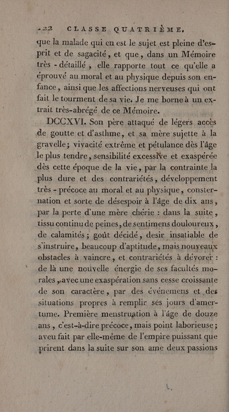 que la malade qui en est le sujet est pleine d’es- prit et de sagacité, et que, dans un Mémoire tres - détaillé , elle rapporte tout ce qu’elle a éprouvé au moral et au physique depuis son en- fance , ainsi que les affections nerveuses qui ont fait Le tourment .de sa vie, Je me borne à un ex- trail très-abrégé de ce Mémoire. DCCX VI. Son père attaqué de lévers accès de goutte et d'asthme, et sa mère sujette à la gravelle; vivacité extrême et pétulance dès l’âge le plus tendre, sensibilité excessWe et exaspérée dès cette époque de la vie, par la contrainte la plus dure et des contrariétés, développement très - précoce au moral et au physique, conster- nation et sorte de désespoir à l’âge de dix ans, par la perte d'une mère chérie : dans la suite, tissu continu de peines, de sentimens douloureux , de calamités ; goût décidé, desir insatiabie de s'instruire, beaucoup d'aptitude, mais nouyeaux obstacles à vaincre, et contrariétés à dévorer : de là une nouvelle énergie de ses facultés mo- rales avec une exaspération sans cesse croissante de son caractère, par des événemens et ,des situations propres à remplir sés jours d'amer- tume. Première menstruation à l’âge de douze ans, c’est-à-dire précoce, mais point laborieuse ; aveu fait par elle-même de l'empire puissant que prirent dans la suite sur son ame deux passions