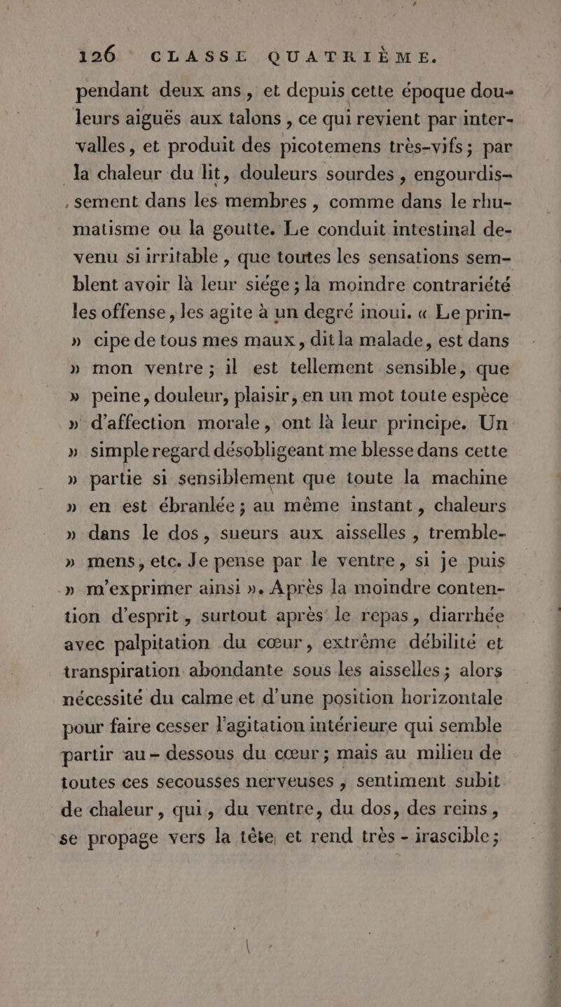 pendant deux ans, et depuis cette époque dou leurs aiguës aux talons , ce qui revient par inter- valles, et produit des picotemens très-vifs; par la chaleur du lit, douleurs sourdes , engourdis- , sement dans les membres , comme dans le rhu- matisme ou la goutte. Le conduit intestinal de- venu siirritable , que toutes les sensations sem- blent avoir là leur siège ; la moindre contrariété les offense , les agite à un degré imoui. « Le prin- » cipe de tous mes maux, dit la malade, est dans » mon ventre; il est tellement sensible, que » peine, douleur, plaisir, en un mot toute espèce » d'affection morale, ont là leur principe. Un » simple regard désobligeant me blesse dans cette » partie si sensiblement que toute la machine » en est ébranlée ; au même instant, chaleurs » dans le dos, sueurs aux aisselles , tremble- » mens, etc. Je pense par le ventre, si je puis » m'exprimer ainsi ». Après la moindre conten- tion d'esprit, surtout après le repas, diarrhée avec palpitation du cœur, extrême débilité et transpiration abondante sous les aisselles ; alors nécessité du calmeet d’une position horizontale pour faire cesser l'agitation intérieure qui semble partir au- dessous du cœur; mais au milieu de toutes ces secousses nerveuses ; sentiment subit de chaleur, qui, du ventre, du dos, des reins, se propage vers la tête, et rend très - irascible;