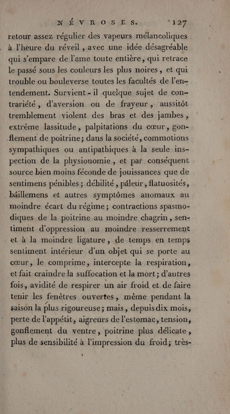 NÉ V RO \S ES. *127 retour assez régulier des vapeurs mélancoliques à l'heure du réveil , avec une idée désagréable qui s'empare de l'ame toute entière, qui retrace le passé sous les couleurs les plus noires, et qui trouble ou bouleverse toutes les facultés de l'en- tendement. Survient - il quelque sujet de con- trariété , d’aversion ou de frayeur , ‘aussitôt tremblement violent des bras et des jambes, extrême lassitude, palpitations du cœur, gon- flement de poitrine; dans la société, commotions sympathiques ou antipathiqués à la seule ins- pection de la physionomie, et par. conséquent source bien moins féconde de jouissances que de sentimens pénibles; débilité , pâleur , flatuosités, _bäillemens et autres symptômes anomaux au moindre écart du régime ; contractions spasmo- diques de la poitrine au moindre chagrin , sen- timent d’oppression au moindre resserrement et à la moindre ligature, de temps en temps sentiment intérieur d'un objet qui se porte au cœur, le comprime, intercepte la respiration, et fait craindre la suffocation et la mort ; d’autres fois, avidité de respirer un air froid et.de faire tenir les fenêtres ouvertes, même pendant la saison la plus rigoureuse ; mais, depuis dix mois; perte de l'appétit, aigreurs de l'estomac, tension, gonflement du ventre, poitrine plus délicate, plus de sensibilité à l’impression du froid; très- »