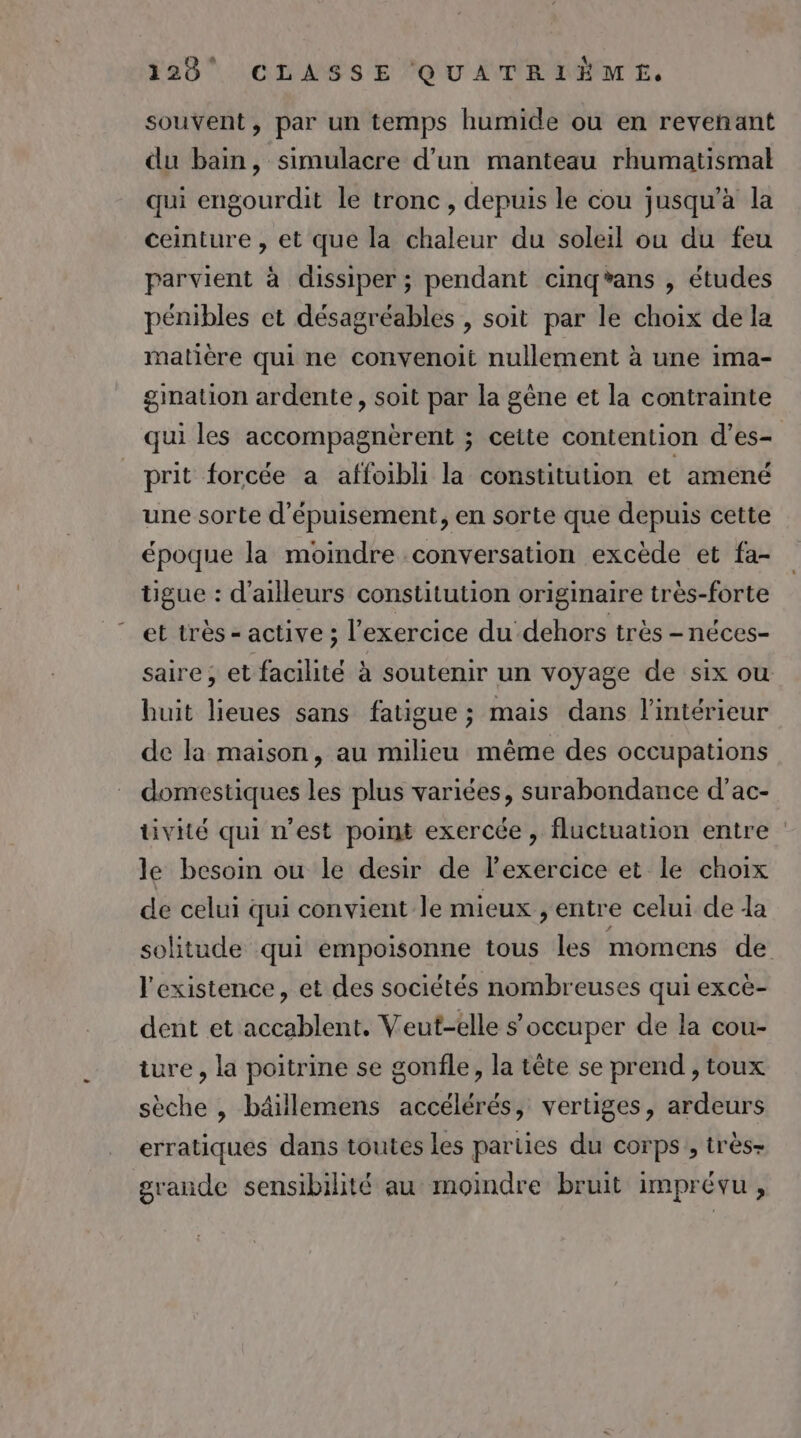 souvent, par un temps humide ou en revenant du bain, simulacre d'un manteau rhumatismal qui engourdit le tronc, depuis le cou jusqu'à la ceinture , et que la chaleur du soleil ou du feu parvient à dissiper ; pendant cinqéans , études pénibles et désagréables , soit par le choix de la matière qui ne convenoit nullement à une ima- gimalion ardente, soit par la gêne et la contrainte qui les accompagnèrent ; cette contention d’es- prit forcée a affoibli la constitution et amené une sorte d'épuisement, en sorte que depuis cette époque la moindre conversation excède et fa- tigue : d'ailleurs constitution originaire très-forte et très - active ; l'exercice du dehors très -néces- saire ; et facilité à soutenir un voyage de six ou huit lieues sans fatigue ; mais dans l’intérieur de la maison, au milieu même des occupations domestiques les plus variées, surabondance d’ac- tivité qui n’est point exercée, fluctuation entre le besoin ou le desir de lexercice et le choix de celui qui convient Île mieux , entre celui de da solitude qui empoisonne tous les momens de l'existence, et des sociétés nombreuses qui exce- dent et accablent, Veut-elle s occuper de la cou- iure , la poitrine se gonfle, la tête se prend , toux sèche , bäillemens accélérés, vertiges, ardeurs erratiques dans toutes les parties du corps , très- grande sensibilité au moindre bruit imprévu,