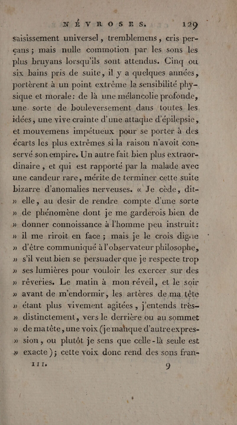 saisissement universel , tremblemens , cris per- cans ; mais nulle commotion par les sons les plus bruyans lorsqu'ils sont attendus. Cinq ou six bains pris de suite, 1l y a quelques années, portèrent à un point extrême la sensibilité phy- sique et morale: de là une mélancolie profonde, une. sorte de bouleversement dans toutes les idées, une vive crainte d'une attaque d'épilepsie, et mouvemens impétueux pour se porter à des écarts les plus extrèmes si la raison n'avoit con- seryé son empire. Un autre fait bien plus extraor- dinaire , et qui est rapporté par la malade avec une candeur rare, mérite de terminer cette suite bizarre d'anomalies nerveuses. « Je cède, dit- » elle, au desir de rendre compte d'une sorte » de phénomène dont je me garderois bien de ». donner connoissance à l’homme peu instruit: » il me riroit en face ; mais je le crois digne » d’être communiqué à l'observateur philosophe, » s'il veut bien se persuader que je respecte trop » ses lumières pour vouloir les exercer sur des » rêveries, Le matin à mon réveil, et le soir » avant de m'endormir, les artères de ma tête » étant plus vivement agitées, j'entends très- » distinctement, vers le derrière ou au sommet » de matête,une voix (je mahque d’autreexpres- » Sion, ou plutôt je sens que celle-là seule est » exacte ); cette voix donc rend des sons fran- IT 9