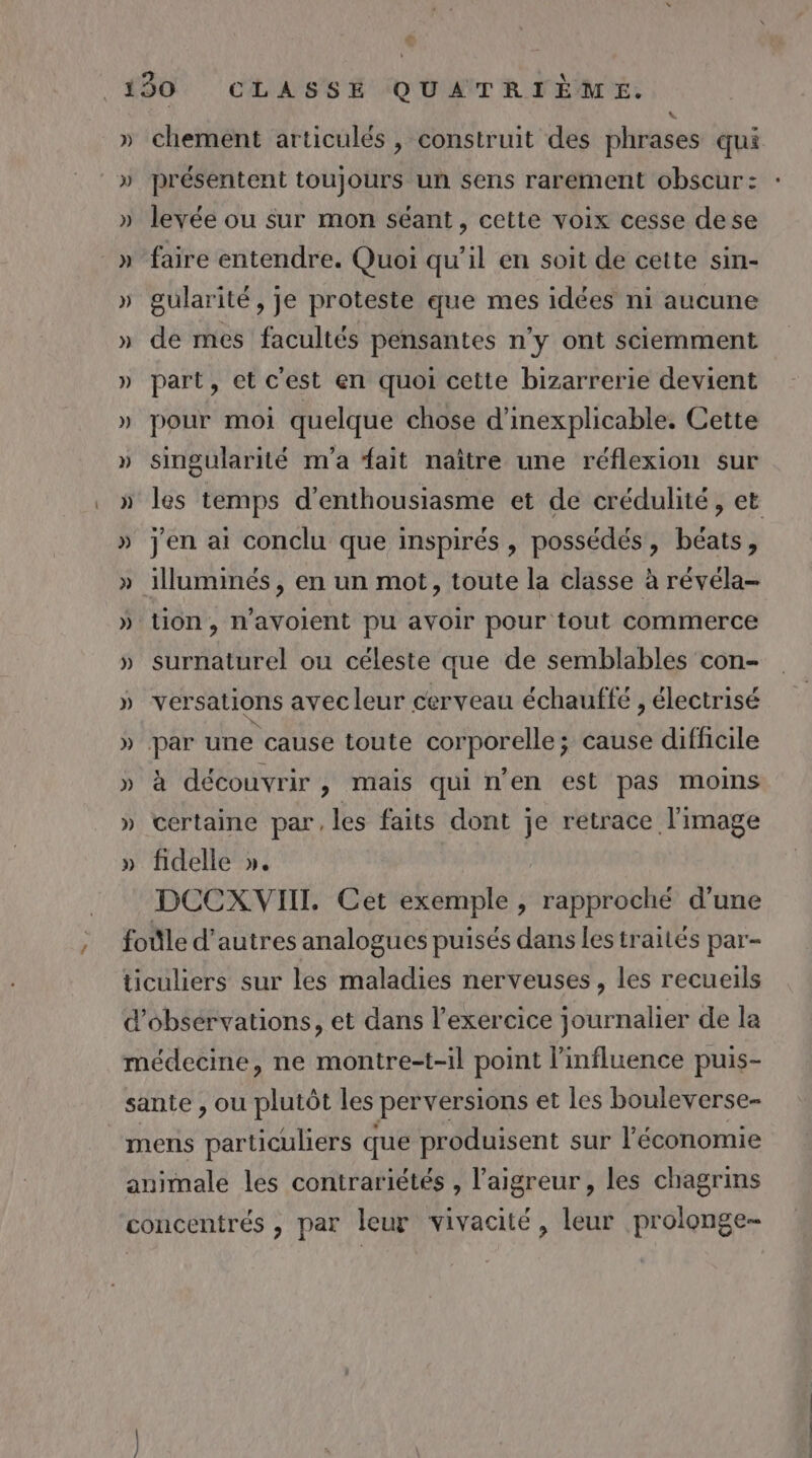 )) chement articulés, construit des phrases qui présentent toujours un sens rarement obscur: levée ou sur mon séant, cette voix cesse dese faire entendre. Quoi qu'il en soit de cette sin- gularité, je proteste que mes idées ni aucune de mes facultés pensantes n’y ont sciemment part, et c'est en quoi cette bizarrerie devient pour moi quelque chose d’inexplicable. Cette singularité m'a fait naître une réflexion sur jen ai conclu que inspirés , possédés, béats, tion, n’ayoient pu avoir pour tout commerce surnaturel ou céleste que de semblables con- versations avec leur cerveau échauffe , électrisé à découvrir, mais qui n’en est pas moins certaine par, les faits dont je retrace l'image fidelle ». DCCXVII. Cet exemple , rapproché d’une