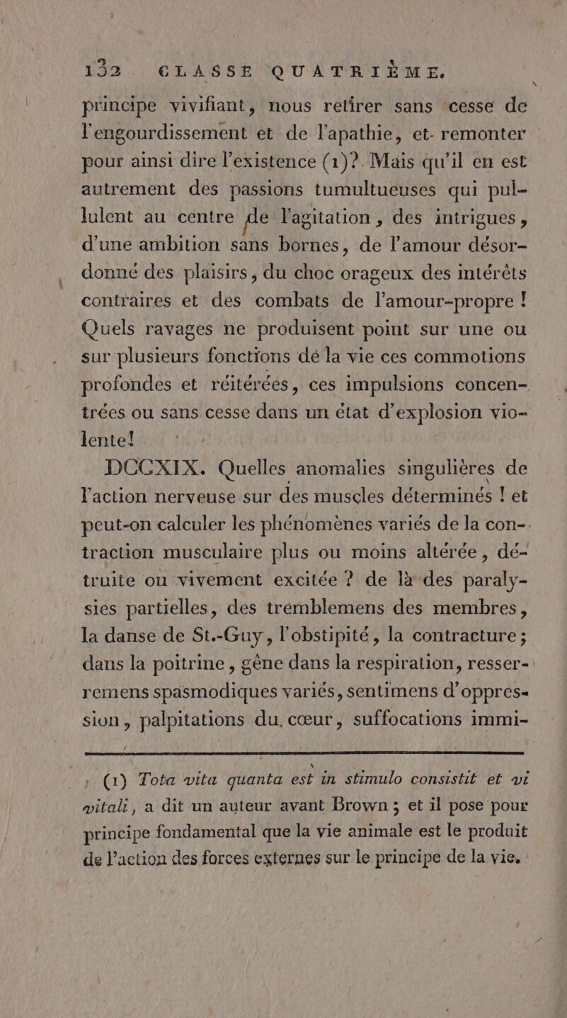 « principe vivifiant, nous relirer sans cesse de l'engourdissement et de l’apathie, et. remonter pour ainsi dire l'existence (1)? Mais qu'il en est autrement des passions tumultueuses qui pul- lulent au centre de l'agitation , des intrigues, d'une ambition sans bornes, de l’amour désor- donné des plaisirs, du choc orageux des mtérèts contraires et des combats de l’amour-propre ! Quels ravages ne produisent point sur une ou sur plusieurs fonctions dé la vie ces commotions profondes et réitérées, ces impulsions concen- trées ou sans cesse dans un état d’explosion vio- lente! DCCXIX. Quelles anomalies smguhières de l'action nerveuse sur des muscles déterminés ! et peut-on calculer les phénomènes variés de la con-. traction musculaire plus ou moins altérée, dé- truite ou vivement excitée ? de là des paraly- sies partielles, des trémblemens des membres, la danse de St.-Guy, l'obstipité, la contracture ; dans la poitrine , gène dans la respiration, resser- remens spasmodiques variés, sentimens d'oppres= sion, palpitations du. cœur, suffocations immi- ‘ (1) Tota vita quanta est in stimulo consistit et vi vitali, a dit un auteur avant Brown; et il pose pour principe fondamental que la vie animale est le produit de Paction des forces externes sur le principe de la vie.