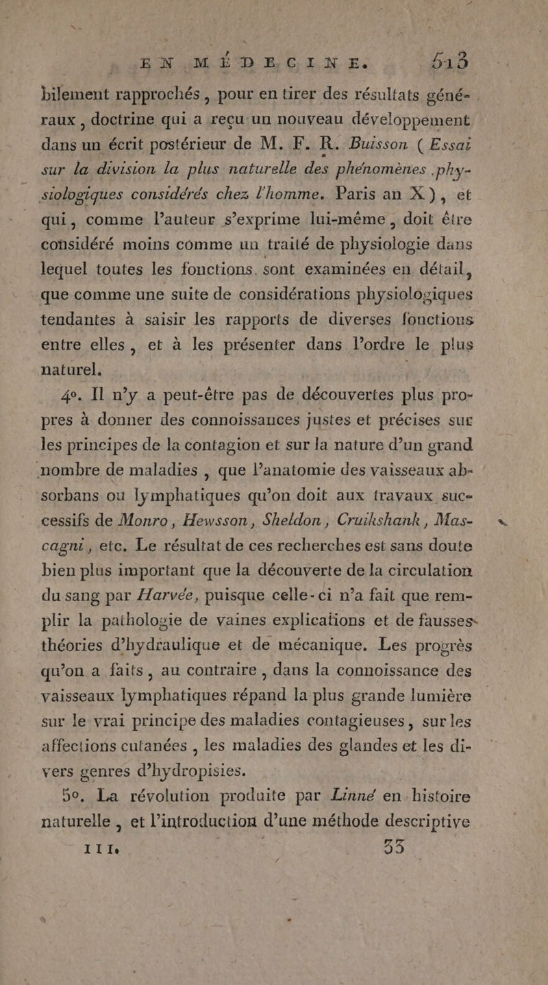 :ENQMÉ DE CINE. 648 bilement rapprochés , pour en tirer des résultats géné- . raux , doctrine qui a reçu un nouveau développement dans un écrit postérieur de M. F. R. Buisson ( Essai sur la division la plus naturelle des phénomènes .phy- siologiques considérés chez l'homme. Paris an X), et qui, comme l’auteur s'exprime lui-même, doit être considéré moins comme un traité de physiologie dans lequel toutes les fonctions. sont examinées en détail, que comme une suite de considérations physiologiques tendantes à saisir les rapports de diverses fonctions entre elles, et à les présenter dans l’ordre le plus naturel. | 4°. Il n’y a peut-être pas de découvertes plus pro- pres à donner des connoissances justes et précises sur les principes de la contagion et sur la nature d’un grand nombre de maladies , que anatomie des vaisseaux ab- sorbans ou Iÿmphatiques qu’on doit aux fravaux suc cessifs de Monro, Hewsson, Sheldon, Cruikshank, Mas- cagni, etc. Le résultat de ces recherches est sans doute bien plus important que la découverte de la circulation du sang par Æ/arvée, puisque celle-ci n’a fait que rem- plir la pathologie de vaines explications et de fausses. théories d’hydraulique et de mécanique. Les progrès qwon a faits, au contraire , dans la connoissance des vaisseaux lymphatiques répand la plus grande lumière sur le vrai principe des maladies contagieuses, sur les affections cutanées , les maladies des glandes et les di- vers genres d’hydropisies. | 50, La révolution produite par Linne en histoire naturelle , et l'introduction d’une méthode descriptive Ille RD 33