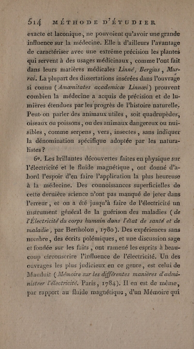 exacte et laconique,, ne pouvoient qu’avoir une grande influence sur la médecine. Elle a d’ailleurs l'avantage de caractériser avec une extrême précision les plantes qui servent à des usages médicinaux , comme l’ont fait dans leurs matières médicales Linné, Bergius | Mur- rat. La plupart des dissertations insérées dans l'ouvrage si connu ( Anænitates academicæ Linnœæi) prouvent combien la médecine a acquis de précision et de lu- mières étendues par les progrès de l’histoire naturelle. Peut-on parler des animaux utiles , soit quadrupèdes, oiseaux ou poissons , ou des animaux dangereux ou nui- sibles , comme serpens , vers, insecles , sans indiquer la dénomination spécifique adoptée par les natura- hstes ? 60. Les brillantes découvertes faites en physique sur l'électricité et le fluide magnétique , ont donné d’a- bord lespoir d’en faire l’application la plus heureuse à la’ médecine. Des connoissances superficielles de cette dernière science n’ont pas manqué de jeter dans l'erreur , et on a été jusqu’à faire de l'électricité un instrument. général de la guérison des maladies ( de l'Électricité du corps humain dans l'état de santé et de maladie , par Bertholon , 1780). Des expériences sans nombre, des écrits polémiques, et une discussion sage et fondée sur les faits , ont ramené les esprits à beau- coup circonscrire l’influence de lélectricité. Un des ouvrages les plus judicieux en ce genre, est celui de Mauduit (Mémoire sur les différentes manières d'admui- nistrer l'electricité, Paris, 1784). Il en est de même, par rapport au fluide magnétique , d’un Mémoire qui
