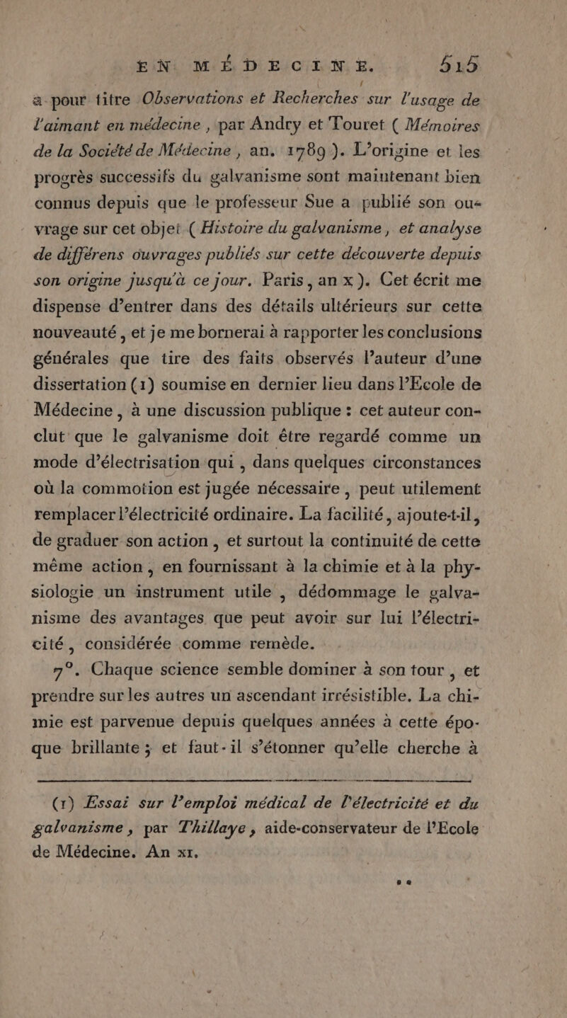 a pour titre Observations et Nb sar l'usage de l'aimant en médecine , par Andry et Touret ( Mémoires de la Societé de Médecine , an. 1789 ). Lorigine et les progrès successifs du galvanisme sont maintenant bien connus depuis que le professeur Sue a publié son ou vrage sur cet objet ( Histoire du galyanisme, et analyse de différens ouvrages publiés sur cette découverte depuis son origine jusqu'à ce Jour. Paris, an x). Cet écrit me dispense d’entrer dans des détails ultérieurs sur cette nouveauté , et je me bornerai à rapporter les conclusions générales que tire des faits observés l’auteur d’une dissertation (1) soumise en dernier lieu dans Ecole de Médecine , à une discussion publique : cet auteur con- clut que le galvanisme doit être regardé comme ‘un mode d’électrisation qui , dans quelques circonstances où la commotion est jugée nécessaire , peut utilement remplacer l’électricité ordinaire. La facilité, ajoutetil, de graduer son action , et surtout la continuité de cette même action, en fournissant à la chimie et à la phy- siologie un instrument utile , dédommage le galva- nisme des avantages que peut avoir sur lui l’électri- cité, considérée comme remède. 7°. Chaque science semble dominer à son tour , et prendre sur les autres un ascendant irrésistible, La chi- mie est parvenue depuis quelques années à cette épo- que brillante ; et faut-il s’étonner qu’elle cherche à ee men - (x) Essai sur l’emploi médical de l'électricité et du galvanisme , par Thillaye , aide-conservateur de l'Ecole de Médecine. An xt.