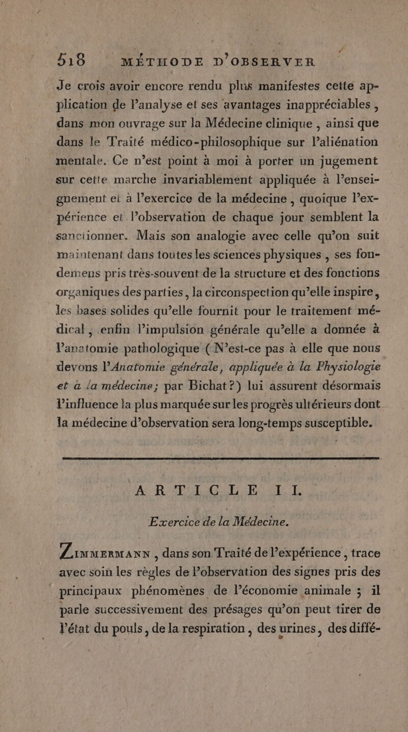 Je crois avoir encore rendu plus manifestes cette ap- plication de Panalyse et ses avantages inappréciables , dans mon ouvrage sur la Médecine clinique , ainsi que dans le Traité médico-philosophique sur l’aliénation mentale. Ce n’est point à moi à porter un jugement sur cette marche invariablement appliquée à l’ensei- gpement ei à l'exercice de la médecine , quoique l’ex- périence et l’observation de chaque jour semblent la sanciionner. Mais son analogie avec celle qu’on suit maintenant dans toutes les sciences physiques , ses fon- demens pris très-souvent de la structure et des fonctions | organiques des parties, la circonspection qu’elle inspire, les bases solides qu’elle fournit pour le traitement mé- dical , enfin l’impulsion générale qu’elle a donnée à l'anatomie pathologique ( N'est-ce pas à elle que nous devons l’Anatomie générale, appliquée à la Physiologie et a la médecine; par Bichat?) lui assurent désormais l'influence la plus marquée sur les progrès ultérieurs dont la médecine d’observation sera long-temps susceptible. AO RL LE Ne UE 0 PA Exercice de La Médecine. Zimu ERMANN , dans son Traité de l’expérience , trace avec soin les règles de Pobservation des signes pris des principaux phénomènes de l’économie animale ; il parle successivement des présages qu’on peut tirer de Vétat du pouls, de la respiration , des urines, des difié-